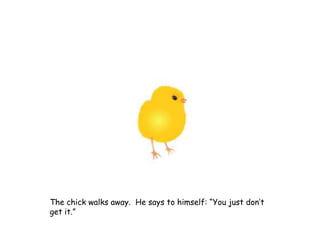The chick walks away. He says to himself: “You just don’t
get it.”
 