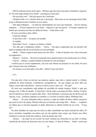– Não há nada que possas fazer agora... Minutos aqui são como anos para os humanos, esqueceu-
te? Foi uma longa ausência tua, Heilel – prosseguiu no que dizia.
   – Por que dizes isso? – Deu dois passos até o miliciano.
   – Chegaste tarde, se é o destino dela que te preocupa... Deixe que eu me encarregue deste fardo,
já que a abandonou para te dedicar ao novo posto.
   – Não digas bobagens... – As palavras interrompidas nos azuis que tremeram. – Ela me chamou
enquanto... – O louro impassível a sua frente. – Diga-me o que ela queria! – O arcanjo suspenso do
branco por sua túnica envolta nos dedos do Enma. – O que disse a ela?
   Os azuis correndo os dele, aflitos.
   – O que há contigo?
   – O que disse a ela? – era quase um rosnado.
   – A verdade.
   – Qual delas? A tua? – Largou-o no branco, irritado.
   – Ela sabe que a abandonou, Heilel... – Sorriu. – Ela agora compreende que um protetor não
pode ter qualquer tipo de envolvimento com tua protegida.
   – Idiota! – Voltou a erguê-lo pela túnica até seus olhos. – Cada ser humano tem a hora certa para
teu julgamento...
   – Mesmo? – ironizou. – Deverias ter pensado nisso quando preteriu suas tarefas para ser o Enma.
   – Cala-te! – ordenou, o punho fechado na direção do rosto de Miguel.
   A milícia que os cercou rapidamente, com suas asas abertas em proteção ao seu chefe. Os azuis
que o fitaram entre elas, brilhantes.
   – Os minutos se esvaem pelas veias dela... Heilel. O que irás fazer?

  ...xxx...

   Um anjo não é bom ou mal por sua natureza, apenas vaga entre o mundo mortal e o Reikai,
cuidando de almas humanas. Confortá-las, acompanhá-las... até que chegue sua hora. Mas ela,
Hanya, estava indo cedo demais – pensou ao abrir as asas e alçar voo. – Por quê?
   Os azuis que vasculharam cada pedaço de escuridão do mundo humano. Heilel, o anjo que
carrega a luz, o filho da manhã... O mais belo e fiel de todos os arcanjos de Deus. Akuma. O cheiro
que ele detectou ao entrar no quarto dela, forte... Sem respiração. A presença que ele deixou que ela
sentisse, a sua... conforme espantava as sombras e a via entre os lençóis rubros. Molhados dela.
   – Hanya... – Os azuis alarmados sobre a menina, o corpo da mulher de belos cabelos caramelos
que jazia no futon de sangue. Minutos dele que se tornaram anos longe dela. – Hanya... - a urgência
nos lábios que se moviam enquanto os dedos afastavam os cabelos úmidos de seu rosto. – O que
fez?
   Os olhos fechados do corpo que ele colou ao dela, manchando sua túnica celestial de rubro. Os
riscos escarlates coagulados nos pulsos que ele não poderia mais conter, que faziam seus olhos
molharem na dor que ainda não conhecia. A dor de perder uma vida.
   – Akuma... – um sopro ao seu ouvido. Os azuis voltaram aos chocolates ao seu lado. O esboço
translúcido da menina de dezessete anos em seus braços. A alma de Hanya. – Então é assim que

                                                 10
 