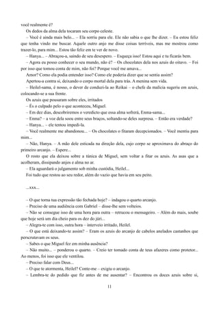 você realmente é?
   Os dedos da alma dela tocaram seu corpo celeste.
   – Você é ainda mais belo... – Ela sorriu para ele. Ele não sabia o que lhe dizer. – Eu estou feliz
que tenha vindo me buscar. Aquele outro anjo me disse coisas terríveis, mas me mostrou como
trazer-lo, para mim... Estou tão feliz em te ver de novo.
   – Hanya... – Abraçou-a, saindo de seu desespero. – Esqueça isso! Estou aqui e tu ficarás bem.
   – Agora eu posso conhecer o seu mundo, não é? – Os chocolates dela nos azuis do oitavo. – Foi
por isso que tomou conta de mim, não foi? Porque você me amava...
   Amor? Como ela podia entender isso? Como ele poderia dizer que se sentia assim?
   Apertou-a contra si, deixando o corpo mortal dela para trás. A menina sem vida.
   – Heilel-sama, é nosso, o dever de conduzi-la ao Reikai – o chefe da malícia sugeriu em azuis,
colocando-se a sua frente.
   Os azuis que pousaram sobre eles, irritados
   – És o culpado pelo o que aconteceu, Miguel.
   – Em dez dias, descobriremos o veredicto que essa alma sofrerá, Enma-sama...
   – Enma? – a voz dela soou entre seus braços, soltando-se deles surpresa. – Então era verdade?
   – Hanya... – ele tentou impedi-la.
   – Você realmente me abandonou... – Os chocolates o fitaram decepcionados. – Você mentiu para
mim...
   – Não, Hanya. – A mão dele esticada na direção dela, cujo corpo se aproximava do abraço do
primeiro arcanjo. – Espere...
   O rosto que ela deixou sobre a túnica de Miguel, sem voltar a fitar os azuis. As asas que a
acolheram, dissipando anjos e alma no ar.
   – Ela aguardará o julgamento sob minha custódia, Heilel...
   Foi tudo que restou ao seu redor, além do vazio que havia em seu peito.

  ...xxx...

   – O que torna tua expressão tão fechada hoje? – indagou o quarto arcanjo.
   – Preciso de uma audiência com Gabriel – disse-lhe sem volteios.
   – Não se consegue isso de uma hora para outra – retrucou o mensageiro. – Além do mais, soube
que hoje será um dia cheio para os dez do júri...
   – Alegra-te com isso, outra hora – interveio irritado, Heilel.
   – O que está deixando-te assim? – Eram os azuis do arcanjo de cabelos anelados castanhos que
perscrutavam os seus.
   – Sabes o que Miguel fez em minha ausência?
   – Não muito... – ponderou o quarto. – Creio ter tomado conta de teus afazeres como protetor...
Ao menos, foi isso que ele ventilou.
   – Preciso falar com Deus...
   – O que te atormenta, Heilel? Conte-me – exigiu o arcanjo.
   – Lembra-te do pedido que fiz antes de me ausentar? – Encontrou os doces azuis sobre si,

                                                 11
 
