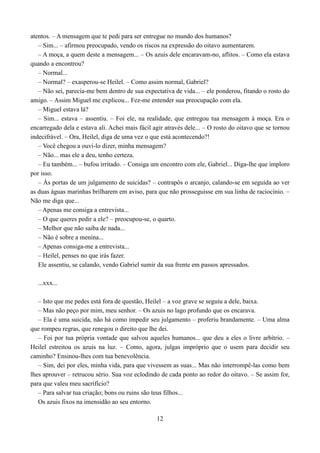 atentos. – A mensagem que te pedi para ser entregue no mundo dos humanos?
   – Sim... – afirmou preocupado, vendo os riscos na expressão do oitavo aumentarem.
   – A moça, a quem deste a mensagem... – Os azuis dele encaravam-no, aflitos. – Como ela estava
quando a encontrou?
   – Normal...
   – Normal? – exasperou-se Heilel. – Como assim normal, Gabriel?
   – Não sei, parecia-me bem dentro de sua expectativa de vida... – ele ponderou, fitando o rosto do
amigo. – Assim Miguel me explicou... Fez-me entender sua preocupação com ela.
   – Miguel estava lá?
   – Sim... estava – assentiu. – Foi ele, na realidade, que entregou tua mensagem à moça. Era o
encarregado dela e estava ali. Achei mais fácil agir através dele... – O rosto do oitavo que se tornou
indecifrável. – Ora, Heilel, diga de uma vez o que está acontecendo?!
   – Você chegou a ouvi-lo dizer, minha mensagem?
   – Não... mas ele a deu, tenho certeza.
   – Eu também... – bufou irritado. – Consiga um encontro com ele, Gabriel... Diga-lhe que imploro
por isso.
   – Às portas de um julgamento de suicidas? – contrapôs o arcanjo, calando-se em seguida ao ver
as duas águas marinhas brilharem em aviso, para que não prosseguisse em sua linha de raciocínio. –
Não me diga que...
   – Apenas me consiga a entrevista...
   – O que queres pedir a ele? – preocupou-se, o quarto.
   – Melhor que não saiba de nada...
   – Não é sobre a menina...
   – Apenas consiga-me a entrevista...
   – Heilel, penses no que irás fazer.
   Ele assentiu, se calando, vendo Gabriel sumir da sua frente em passos apressados.

  ...xxx...

   – Isto que me pedes está fora de questão, Heilel – a voz grave se seguiu a dele, baixa.
   – Mas não peço por mim, meu senhor. – Os azuis no lago profundo que os encarava.
   – Ela é uma suicida, não há como impedir seu julgamento – proferiu brandamente. – Uma alma
que rompeu regras, que renegou o direito que lhe dei.
   – Foi por tua própria vontade que salvou aqueles humanos... que deu a eles o livre arbítrio. –
Heilel estreitou os azuis na luz. – Como, agora, julgas impróprio que o usem para decidir seu
caminho? Ensinou-lhes com tua benevolência.
   – Sim, dei por eles, minha vida, para que vivessem as suas... Mas não interrompê-las como bem
lhes aprouver – retrucou sério. Sua voz eclodindo de cada ponto ao redor do oitavo. – Se assim for,
para que valeu meu sacrifício?
   – Para salvar tua criação; bons ou ruins são teus filhos...
   Os azuis fixos na imensidão ao seu entorno.

                                                 12
 