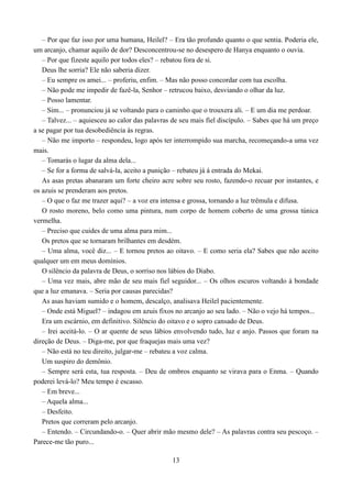 – Por que faz isso por uma humana, Heilel? – Era tão profundo quanto o que sentia. Poderia ele,
um arcanjo, chamar aquilo de dor? Desconcentrou-se no desespero de Hanya enquanto o ouvia.
   – Por que fizeste aquilo por todos eles? – rebatou fora de si.
   Deus lhe sorria? Ele não saberia dizer.
   – Eu sempre os amei... – proferiu, enfim. – Mas não posso concordar com tua escolha.
   – Não pode me impedir de fazê-la, Senhor – retrucou baixo, desviando o olhar da luz.
   – Posso lamentar.
   – Sim... – pronunciou já se voltando para o caminho que o trouxera ali. – E um dia me perdoar.
   – Talvez... – aquiesceu ao calor das palavras de seu mais fiel discípulo. – Sabes que há um preço
a se pagar por tua desobediência às regras.
   – Não me importo – respondeu, logo após ter interrompido sua marcha, recomeçando-a uma vez
mais.
   – Tomarás o lugar da alma dela...
   – Se for a forma de salvá-la, aceito a punição – rebateu já á entrada do Mekai.
   As asas pretas abanaram um forte cheiro acre sobre seu rosto, fazendo-o recuar por instantes, e
os azuis se prenderam aos pretos.
   – O que o faz me trazer aqui? – a voz era intensa e grossa, tornando a luz trêmula e difusa.
   O rosto moreno, belo como uma pintura, num corpo de homem coberto de uma grossa túnica
vermelha.
   – Preciso que cuides de uma alma para mim...
   Os pretos que se tornaram brilhantes em desdém.
   – Uma alma, você diz... – E tornou pretos ao oitavo. – E como seria ela? Sabes que não aceito
qualquer um em meus domínios.
   O silêncio da palavra de Deus, o sorriso nos lábios do Diabo.
   – Uma vez mais, abre mão de seu mais fiel seguidor... – Os olhos escuros voltando à bondade
que a luz emanava. – Seria por causas parecidas?
   As asas haviam sumido e o homem, descalço, analisava Heilel pacientemente.
   – Onde está Miguel? – indagou em azuis fixos no arcanjo ao seu lado. – Não o vejo há tempos...
   Era um escárnio, em definitivo. Silêncio do oitavo e o sopro cansado de Deus.
   – Irei aceitá-lo. – O ar quente de seus lábios envolvendo tudo, luz e anjo. Passos que foram na
direção de Deus. – Diga-me, por que fraquejas mais uma vez?
   – Não está no teu direito, julgar-me – rebateu a voz calma.
   Um suspiro do demônio.
   – Sempre será esta, tua resposta. – Deu de ombros enquanto se virava para o Enma. – Quando
poderei levá-lo? Meu tempo é escasso.
   – Em breve...
   – Aquela alma...
   – Desfeito.
   Pretos que correram pelo arcanjo.
   – Entendo. – Circundando-o. – Quer abrir mão mesmo dele? – As palavras contra seu pescoço. –
Parece-me tão puro...

                                                13
 