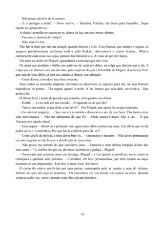 – Não posso salvá-lo de si mesmo.
   – E o entregas a mim?! – Novo sorriso. – Tentador. Voltarei, em breve para buscá-lo... Sejas
rápido nos preparativos.
   A túnica vermelha esvoaçou no ar, diante da luz, em asas pretas abertas.
   – Era esse, o destino de Hanya?
   – Não, esse é o teu.
   Não havia mais paz em seu coração quando deixou o Céu. A luz branca, que sempre o seguia, se
apagava paulatinamente conforme andava pelo Reikai... Atravessava o manto branco... Olhava
calmamente cada rosto dos anjos parados lateralmente a si. A visão do juri de Hanya.
   Ela entre os dedos de Miguel, aguardando a sentença que não viria.
   Os azuis que perdiam o brilho nas palavras de cada um deles, na culpa que destinavam a ela. A
culpa que ele abonou com sua decisão, para surpresa do juri e felicidade de Miguel. A sentença final
que saiu de seus lábios já sem cor, dando, a Hanya, sua salvação:
   – Como Enma, considero sua alma inocente.
   Suas vestes se tornando púrpuras conforme os chocolates se erguiam para ele. As asas brancas
tingindo-se de pretas... Tão negras quanto a noite. A luz branca que saía dele, envolvia-a... Que
guiaria ela.
   O cheiro forte e ácido do pecado que cometia, entregando-o ao diabo.
   – Heilel... – a voz dele em seu ouvido. – Arrepende-se do que fez?
   – Traíste teu senhor, o que dirás a teu favor? – Era Miguel, que agora lhe exigia respostas.
   – Eu não traí ninguém... – Sua voz era arrastada e demorava a sair de sua boca. Tão lentos eram
seus movimentos. – Não me arrependo do que fiz. – Onde estava Hanya? Não a via. – O que
fizeram com aquela alma?
   – Está segura – observou a primeira voz, agora num sibilo contra sua nuca. Um sibilo que só ele
podia ouvir e o confortava. Por que havia conforto para ele, ali?
   – Como chefe da milícia, é meu dever bani-lo... – sentenciou o terceiro. – Não deves permanecer
em solo sagrado se não buscar a absolvição de seus erros.
   – Não posso me redimir do que considero justo. – Encarou-o num último lampejo divino dos
seus azuis. – Tu, melhor do que eu, deverias reconhecer a justiça... Miguel.
   – Parece-me que arrumou mais um inimigo, Miguel – a voz quente o envolveu, assim como ar
começava a queimar seus pulmões. – Considere, em teus pensamentos, que nem mesmo os anjos
escapam de um julgamento... Um dia, tu terás o teu. Até breve.
   O corpo do oitavo envolvido por asas pretas, corrompido pelo ar quente e ocre do inferno.
Inferno ao qual um anjo se remetera... Os chocolates em sua mente, ele cerrou os azuis. Quando
voltasse a abri-los, veria o mundo com olhos de um demônio.




                                                14
 