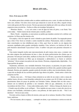 DIAS ATUAIS...


  Paris, 10 de março de 2006

   Os cabelos pretos bem cortados sobre os ombros ondulavam com o vento. As mãos nos bolsos do
terno caro, italiano. Um terno cinza escuro que realçavam os azuis de seus olhos, naquele terraço
vazio onde gostava de fitar as nuvens. Nuvens que passavam rápidas por sobre sua cabeça, há muito
esquecera como era pisá-las... Fechou os olhos em nostalgia, baixando-os.
   – Monsieur Akuma... – a voz veio como o som da água da fonte ali perto, a sua frente. Veio
como ondas. – Faltam menos de dez minutos para a reunião, senhor.
   – Merci, Nicole – respondeu, os azuis presos ao jardim que mandara construir ali e enfeitar com
cerejeiras. As flores que lhe remetia a ela.
   Um suspiro, o bico do sapato de verniz voltando-se para dentro do prédio. Era engraçado pensar
que a Eden Clinic havia se tornado o centro mundial de estética. Praticamente, todos os médicos
mais conceituados na área trabalhavam para a Eden, quer fosse na matriz ou em alguma das
sucursais espalhadas pelas grandes metrópoles mundiais. Uma, inclusive, na América do Sul, no
polo brasileiro denominado Copacabana's Eden. A melhor vista para seus pacientes relaxarem os
nervos.
   Uma mente tranquila resulta num rejuvenescimento de pelo menos cinco anos, o restante vem
das mãos mágicas dos profissionais da área e, claro, da mente perfeccionista dos clientes que os
procuram. Noventa por cento deles, mulheres na faixa dos 35 a 50 anos, cuja estima foi abalada por
um casamento monótono ou filhos que já alcançaram a adolescência e as fazem se sentirem
“péssimas”. Ouvia sempre essa palavra de suas clientes. Péssimas, estigmatizadas, deprimidas... Um
leque perfeito de opções.
   Atualmente, entretanto, essa variedade diminuíra. Eram poucas, as pacientes, de quem cuidava
pessoalmente. Seu tempo se tornara escasso, principalmente no último mês, quando recebera aquele
chamado. Hesitou, por segundos, quando a porta do elevador se abriu, mas invariavelmente, deixou-
o para trás na direção de seu escritório particular logo abaixo do jardim... Ainda sentia o cheiro das
cerejeiras em flor.
   – Akuma, meu caro... – Os braços roliços atiraram-se ao redor de seu corpo e entre a massa de
cabelos louros, divisou o rosto bonachão conhecido de seu contato com Ali Al Jakai; um dos mais
proeminentes donos de poços de petróleo nos Emirados Árabes. Johnatan Hart era tido como o
número um na indústria de petróleo e um visionário. Além de que, sabiamente, era um dos
investidores da Eden Clinic: – Como estão minhas ações, hein? – Soltou a fumaça do charuto no ar.
– Criando casas de milhar, eu já verifiquei. – Novo tapinha em suas costas e o mais alto saiu de seu
alcance com facilidade, colocando-se junto a sua poltrona, do lado oposto da sala. – Você é um
demônio! – Ouviu às suas costas.
   Um meio sorriso crispou os lábios do moreno, antes que ele se sentasse, fazendo-o fitar o homem
louro, malicioso.
   – Por isso mesmo, não se esqueça... – contrapôs em alerta, o que minimizou o sorriso no rosto do

                                                 15
 