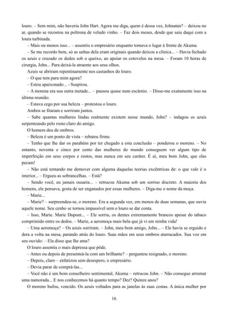 louro. – Sem mim, não haveria John Hart. Agora me diga, quem é dessa vez, Johnatan? – deixou no
ar, quando se recostou na poltrona de veludo vinho. – Faz dois meses, desde que saiu daqui com a
loura turbinada.
    – Mais ou menos isso... – assentiu o empresário enquanto tomava o lugar à frente de Akuma.
    – Se me recordo bem, só as unhas dela eram originais quando deixou a clínica... – Havia fechado
os azuis e cruzado os dedos sob o queixo, ao apoiar os cotovelos na mesa. – Foram 10 horas de
cirurgia, John... Para deixá-la atraente aos seus olhos.
    Azuis se abriram repentinamente nos castanhos do louro.
    – O que tem para mim agora?
    – Estou apaixonado... - Suspirou.
    – A morena era sua outra metade... – pausou quase num escárnio. – Disse-me exatamente isso na
última reunião.
    – Estava cego por sua beleza – protestou o louro.
    Ambos se fitaram e sorriram juntos.
    – Sabe quantas mulheres lindas realmente existem nesse mundo, John? – indagou os azuis
serpenteando pelo rosto claro do amigo.
    O homem deu de ombros.
    – Beleza é um ponto de vista – rebateu firme.
    – Tenho que lhe dar os parabéns por ter chegado a esta conclusão – ponderou o moreno. – No
entanto, noventa e cinco por cento das mulheres do mundo conseguem ver algum tipo de
imperfeição em seus corpos e rostos, mas nunca em seu caráter. É aí, meu bom John, que elas
pecam!
    – Não está tentando me demover com alguma daquelas teorias excêntricas de: o que vale é o
interior... – Ergueu as sobrancelhas. – Está?
    – Sendo você, eu jamais ousaria... – retrucou Akuma sob um sorriso discreto. A maioria dos
homens, ele pensava, gosta de ser enganados por essas mulheres. – Diga-me o nome da moça.
    – Marie...
    – Marie? – surpreendeu-se, o moreno. Era a segunda vez, em menos de duas semanas, que ouvia
aquele nome. Seu cenho se tornou impassível sem o louro se dar conta.
    – Isso, Marie. Marie Dupont... – Ele sorriu, os dentes extremamente brancos apesar do tabaco
comprimido entre os dedos. – Marie, a aeromoça mais bela que já vi em minha vida!
    – Uma aeromoça? – Os azuis sorriram. – John, meu bom amigo, John... – Ele havia se erguido e
dera a volta na mesa, parando atrás do louro. Suas mãos em seus ombros atarracados. Sua voz em
seu ouvido: – Ela disse que lhe ama?
    O louro assentiu o mais depressa que pôde.
    – Antes ou depois de presenteá-la com um brilhante? – perguntou resignado, o moreno.
    – Depois, claro – enfatizou sem desespero, o empresário.
    – Devia parar de comprá-las...
    – Você não é um bom conselheiro sentimental, Akuma – retrucou John. – Não consegue arrumar
uma namorada... E nos conhecemos há quanto tempo? Dez? Quinze anos?
    O moreno bufou, vencido. Os azuis voltados para as janelas às suas costas. A única mulher por

                                                16
 