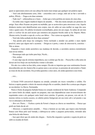 quem se apaixonara estava em sua cabeça há muito mais tempo que qualquer um poderia supor.
   – Você está absolutamente certo, John – concordou com o amigo, indo até ao bar e servindo a
ambos, Whisky. – Traga-a em duas semanas.
   – Tudo isso? – sobressaltou-se o louro. – Achei que a teria perfeita em menos de cinco dias.
   – Eu tenho uma viagem inadiável depois de amanhã... – Não deu muita atenção aos protestos do
amigo. Seus olhos fixaram um ponto na multidão, que se acotovelava para atravessar a rua. Aquela
distância muitos nem identificariam seus corpos, mas ele sabia ser uma mulher no auge dos seus
vinte e quatro anos. Os cabelos levemente avermelhados, preso em um coque. As unhas de um tom
café e o tailleur de um azul escuro que ostentava um pequeno broche onde se lia: Dupont, Marie.
Akuma sorriu, levando o copo de cowboy aos lábios. – Nos vemos na segunda, John.
   – Você não tinha acabado de dizer duas semanas?
   – Sua paixão pela moça me contagiou. Estou inclinado a atender seu pedido o mais rápido
possível, antes que algum mal o acometa. – Dirigiu-se à porta, e antes de atravessá-la, concluiu: –
Não se atrase.
   Enquanto o louro ainda assimilava sua mudança de decisão, a secretária anotava mentalmente
suas novas ordens:
   – Desmarque tudo que tenho para hoje, Nicole...
   – Sim, senhor.
   – E caso algo seja de extrema importância, use o celular que lhe dei. – Piscou-lhe o olho antes de
deixar um leve beijo em sua bochecha e tomar o elevador.
   Ele não viu o rubor na face dela, como sempre. Ela não se importou que seus sentimentos fossem
desconhecidos por ele, bastava-lhe os quinze anos a seu serviço; os presentes de aniversário e Natal;
as rosas do dia da secretária. Ela já tinha quarenta e cinco anos, ele ainda aparentava seus trinta.

  ...xxx...

   A Ferrari F430 conversível disparou na estrada, cortando em riscos vermelhos o asfalto. Ele
baixou a capota quando o cheiro de maresia atingiu-lhe os sentidos, dando-lhe a certeza que chegara
ao seu destino: Le Havre, Normandia.
   Parou à frente da pequena fachada branca no coração residencial de Saint-Andressa. Comparado
aos outros hotéis da cidade, aquele era pequeno, mas suas dependências eram invariavelmente tão
requintadas como a de qualquer outro hotel cinco estrelas. O gerente, em pessoa, veio até ele. O
moreno retirou os óculos escuros, os cabelos pretos fustigavam em seu rosto sob o sol poente e sua
voz se antecipou a do homem:
   – Bon soir, Pierre... – Fechou a porta da Ferrari e lançou as chaves ao manobrista. – Parece que
perdi um lindo dia de sol.
   – Monsieur, o esperávamos amanhã... – Fitou o homem ao seu lado, que trajava uma bermuda
branca com blusa polo azul listrada, e debruçava-se sobre o pequeno porta-malas, retirando dele
uma bolsa de mão branca.
   – Isso quer dizer que ele ainda não chegou. – Sorriu-lhe enquanto o gerente o seguia de perto ao
subir as escadas do hotel.

                                                 17
 