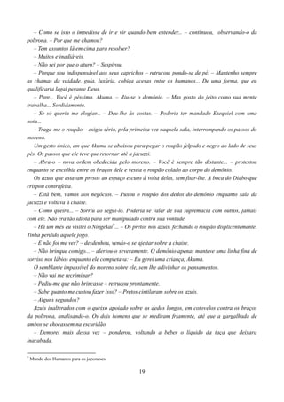 – Como se isso o impedisse de ir e vir quando bem entender... – continuou, observando-o da
poltrona. – Por que me chamou?
   – Tem assuntos lá em cima para resolver?
   – Muitos e inadiáveis.
   – Não sei por que o aturo? – Suspirou.
   – Porque sou indispensável aos seus caprichos – retrucou, pondo-se de pé. – Mantenho sempre
as chamas da vaidade, gula, luxúria, cobiça acesas entre os humanos... De uma forma, que eu
qualificaria legal perante Deus.
   – Pare... Você é péssimo, Akuma. – Riu-se o demônio. – Mas gosto do jeito como sua mente
trabalha... Sordidamente.
   – Se só queria me elogiar... – Deu-lhe às costas. – Poderia ter mandado Ezequiel com uma
nota...
   – Traga-me o roupão – exigiu sério, pela primeira vez naquela sala, interrompendo os passos do
moreno.
   Um gesto único, em que Akuma se abaixou para pegar o roupão felpudo e negro ao lado de seus
pés. Os passos que ele teve que retornar até a jacuzzi.
   – Abra-o – nova ordem obedecida pelo moreno. – Você é sempre tão distante... – protestou
enquanto se encolhia entre os braços dele e vestia o roupão colado ao corpo do demônio.
   Os azuis que estavam presos ao espaço escuro à volta deles, sem fitar-lhe. A boca do Diabo que
crispou contrafeita.
   – Está bem, vamos aos negócios. – Puxou o roupão dos dedos do demônio enquanto saía da
jacuzzi e voltava à chaise.
   – Como queira... – Sorriu ao segui-lo. Poderia se valer de sua supremacia com outros, jamais
com ele. Não era tão idiota para ser manipulado contra sua vontade.
   – Há um mês eu visitei o Ningekai9... – Os pretos nos azuis, fechando o roupão displicentemente.
Tinha perdido aquele jogo.
   – E não foi me ver? – desdenhou, vendo-o se ajeitar sobre a chaise.
   – Não brinque comigo... – alertou-o severamente. O demônio apenas manteve uma linha fina de
sorriso nos lábios enquanto ele completava: – Eu gerei uma criança, Akuma.
   O semblante impassível do moreno sobre ele, sem lhe adivinhar os pensamentos.
   – Não vai me recriminar?
   – Pediu-me que não brincasse – retrucou prontamente.
   – Sabe quanto me custou fazer isso? – Pretos cintilaram sobre os azuis.
   – Alguns segundos?
   Azuis inalterados com o queixo apoiado sobre os dedos longos, em cotovelos contra os braços
da poltrona, analisando-o. Os dois homens que se mediram friamente, até que a gargalhada de
ambos se chocassem na escuridão.
   – Demorei mais dessa vez – ponderou, voltando a beber o líquido da taça que deixara
inacabada.

9
    Mundo dos Humanos para os japoneses.

                                                19
 
