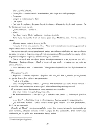 – Então, deveria ser bela...
   – Era perfeita – contrapôs seco. – A mulher certa para o tipo de acordo que propus....
   – Enganou-a.
   – Comprei-a, seria mais certo dizer.
   – Com o quê?
   – Uma vida de conforto. – Sorriu na direção de Akuma. – Mortais são tão fáceis de enganar... Eu
lhe darei um excelente marido.
   – Qual o nome dela? – cortou-o.
   – Marie...
   – Deve haver poucas Maries na França – ironizou o demônio.
   – Ruiva e que irá encontrá-lo em um mês na igreja de La Madeleine, sim... Você me subestima,
Akuma.
   – Não tanto quanto gostaria, devo corrigi-lo.
   – Vou deixá-lo preso aqui, aos meus pés... – Fixou os pretos maliciosos no moreno, passeando a
língua sobre a borda da taça, sedutoramente.
   Sem desviar os azuis, ele se aproximou do mestre, mergulhando o indicador no resto do líquido
da taça e provando-o. Os pretos ainda sobre si, aguardando em lábios entreabertos alguma oferta.
O que seria uma grata surpresa, o Diabo admitia para si mesmo.
   – Iria se cansar de mim tão rápido quanto do sangue nessa taça, se me tivesse aos seus pés...
Majestade. – Estalou a língua. – Mande-o trocar... Já está azedo – segredou entre os rostos de
ambos, próximos.
   – Faria o mesmo a você... – sentenciou o Diabo quando ele já se distanciava definitivamente da
chaise.
   O moreno sorriu alto.
   – Se pudesse – o Diabo completou. – Fique de olho nela para mim, e prometo que da próxima
vez que for à superfície, visitarei seu apartamento.
   – Perdê-la-ei de vista...
   – Isso é um rompimento de contrato. – Apontou o dedo para imensidão acima de suas cabeças. –
E ele irá lhe punir novamente e mandar aquela almazinha suicida para longe de você...
   Os azuis suspensos na lembrança que tomou sua mente por segundos.
   – Está vendo como o conheço? Ainda pensa nela...
   – Eu moro numa mansão – disse baixo, já se tornando uma sombra. As lembranças afastadas
dali.
   – O que disse? – o Diabo interpelou-o, interrompendo o fluxo de seus próprios pensamentos.
   – Que moro numa mansão... – era só a voz do moreno que o cercava. – Não num apartamento...
Você, sim, me subestima.
   O senhor do Makai10 encostou seus cabelos pretos, lisos e compridos contra as almofadas de
cetim vermelho, sibilando enquanto sorvia o sangue de doze condenados. Eram sempre doze
condenados por vez, pelos doze mandamentos da boa bebida.

10
     Seria o inferno para os japoneses.

                                               20
 