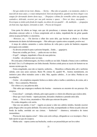 – Sei que ainda irá me trair, Akuma... – Sorriu. – Mas não sei quando, e no momento, ainda é o
mais fiel de meus anjos, e o mais indispensável. Será um desperdício, quando sua hora chegar e seu
sangue for derramado dentro desta taça... – Despejou o último fio vermelho sobre sua garganta;
sentindo-o, deliciado, escorrer por sua pele morena e opaca. – Deve ser doce, encorpado... –
Escorregou os dedos pela fenda do roupão, na altura do seu quadril. – Ah, maldição... – praguejou
em bom tom, logo depois, retirando-os dali. – Preciso de Ezequiel.

   Uma porta foi aberta ao longe, sem que ele percebesse, e minutos depois um par de olhos
chocolates estavam sobre si. A boca comprimida sob os dedos, impedindo-lhe de gritar quando
entrou na peça de banho e o encontrou.
   – Monsieur, eu... – Ela desviou o olhar dos azuis dele, que haviam se aberto e a fitavam
atentamente de dentro da hidromassagem. – Não sabia que o quarto estava ocupado, pardon moi.
   A moça de cabelos caramelos e curtos deslizou de volta para a porta do banheiro enquanto
prosseguia com cuidado:
   – Eu deveria arrumá-lo para o próximo hóspede... Então... – gaguejava.
   – Passe-me a toalha, por favor... – pediu em sua voz doce.
   – O quê? – indagou, impedindo o fluxo de suas palavras.
   – A toalha – ele solicitou uma vez mais.
   De costa para a hidromassagem, ela fitou a toalha ao seu lado. Felpuda e branca com o emblema
do hotel. Um A e R sobrepostos em linha dourada. Hesitava ainda presa ao receio do homem nu no
mesmo recinto que ela.
   – Estou congelando, caso não se importe, senhorita... – Desenhou a silhueta dela, sob o uniforme
salmão, com seus azuis curiosos. Busto 90, cintura 82, quadril 98... Anotou mentalmente, era
instintivo para olhos treinados como o dele. Mas, aqueles cabelos... A cor deles. Perdeu-se em
recordações.
   – Carine – ela completou enquanto fechava os dedos sobre a toalha e caminhava, de costas, até a
hidro. – Sou a camareira, Monsieur.
   Ele voltava a si, nas palavras dela.
   – Não sabia que empregava mulheres tão bonitas – murmurou ao encontro de seu pescoço. Ela
arrepiou.
   – Como disse? – contrapôs, trêmula, pelo sopro quente e o cheiro de alfazema que exalava dele.
   – Disse que você é bonita – repetiu paciente, deixando a banheira e parando atrás dela.
   – Antes... – Ela se virou, encarando-o. Não sabia que estavam tão perto.
   Os verdes alargados e ele sorriu.
   – Que sou seu patrão, é isso? – sugeriu ao passar a mão nos cabelos úmidos, fazendo escorrer
gotas d'água sobre seu peito definido. Ela notou sem fala, acompanhando os filetes na pele clara até
borda da toalha, enrolada em sua cintura. – Senhorita? – chamou-a, retirando-a do transe
momentâneo.
   – Precisa de mais alguma coisa? – falou com certo esforço, obrigando-se a se recompor e fitar o
lado oposto ao que ele ocupava.
   – Minha suíte – soprou contra sua bochecha, vendo-a ser preenchida por um leve rubor.

                                                21
 