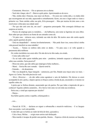 – Certamente, Monsieur. – Ela se apressou em se afastar.
   – Você não é daqui, não é? – Deteve-a pelo pulso. Aproximando-os de novo.
   – Não, minha mãe é francesa, mas nasci em Kioto... – Os azuis nos verdes dela, e os dedos dele
que escorregaram até sua mão, aquecendo-a estranhamente. Kioto, era esse o lugar onde se viram a
primeira vez. Num carinho sobre sua pele, fê-la prosseguir: – Meu pai morreu há dois anos e nós
resolvemos voltar para sua cidade natal.
   – Por que não está com ela, em casa? – perguntou preocupado. Não conseguia disfarçar sua
surpresa ao tocá-la.
   – Preciso do emprego para os remédios... – ela balbuciou, sem notar as lágrimas em seus olhos.
Sem saber por que chorava na frente de um estranho como ele.
   – Vá para casa – retrucou seco, retirando sua mão da dela. Há muitos anos não sentia aquele
calor, aquela quentura de pele.
   – Está me despedindo? – tremeu involuntariamente. – Não pode fazer isso, nunca deixei minha
vida pessoal interferir no meu trabalho!
   – Escute... – Tomou os ombros dela entre os dedos. – Vá para casa e só volte quando a
pneumonia dela melhorar.
   Os verdes incrédulos nos azuis dele. Ele não devia ter dito nada, era errado.
   – Como sabe sobre isso?
   – Eu sei tudo sobre quem trabalha para mim – ponderou, tentando esquecer a influência dela
sobre seus sentidos. Seria possível?
   – Disse-me antes, que não sabia que empregava belas mulheres...
   – Menti. – Sorriu-lhe sem vontade. – Queria testá-la.
   – Entendo... – ela desanimou.
   – Não vou despedi-la, fique tranquila – sentenciou, por fim, fitando seus traços uma vez mais. –
Agora vá, Carine. Sua mãe precisa de você.
   – Merci, Monsieur... – ela não sabia como agradecer e saiu do banheiro. Ele deixou os azuis
acompanhá-la até a porta, e depois apoiou os braços contra a borda da pia, encarando a si mesmo no
espelho sobre ela.
   A porta que se fechou distante, anunciando que ela partira. Por que tinha a impressão de que a
conhecia? Aqueles cabelos caramelos... Só o havia visto uma vez em toda sua existência.
   Seria esse, o sinal que esperara por séculos?
   – Hanya...
   Seu hálito quente contra o espelho, esfumaçando-o.

  ...xxx...

   – Parcial de 15/30... – declarou ao erguer a sobrancelha e encará-lo maliciosa. – E se Jacques
fizer esse ponto, você está perdido.
   A mão dele que se fechou ao redor da bola de tênis, quicando-a.
   – Cale a boca, Meline... – exigiu num sorriso mal disfarçado.
   – Meu marido é incapaz de perder uma partida, Akuma. – Esperou a bola do moreno ser lançada,

                                                22
 