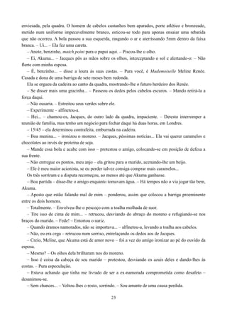 enviesada, pela quadra. O homem de cabelos castanhos bem aparados, porte atlético e bronzeado,
metido num uniforme impecavelmente branco, esticou-se todo para apenas ensaiar uma rebatida
que não ocorreu. A bola passou a sua esquerda, rasgando o ar e aterrissando 5mm dentro da faixa
branca. – Ui... – Ela fez uma careta.
   – Anote, benzinho, match point para o papai aqui. – Piscou-lhe o olho.
   – Ei, Akuma... – Jacques pôs as mãos sobre os olhos, interceptando o sol e alertando-o: – Não
flerte com minha esposa.
   – É, benzinho... – disse a loura às suas costas. – Para você, é Mademoiselle Meline Renée.
Casada e dona de uma barriga de sete meses bem redonda.
   Ela se ergueu da cadeira ao canto da quadra, mostrando-lhe o futuro herdeiro dos Renée.
   – Se disser mais uma gracinha... – Passeou os dedos pelos cabelos escuros. – Mando retirá-la a
força daqui.
   – Não ousaria. – Estreitou seus verdes sobre ele.
   – Experimente – alfinetou-a.
   – Hei... – chamou-os, Jacques, do outro lado da quadra, impaciente. – Detesto interromper a
reunião de família, mas tenho um negócio para fechar daqui há duas horas, em Londres.
   – 15/45 – ela determinou contrafeita, emburrada na cadeira.
   – Boa menina... – ironizou o moreno. – Jacques, péssimas notícias... Ela vai querer caramelos e
chocolates ao invés de proteína de soja.
   – Mande essa bola e acabe com isso – protestou o amigo, colocando-se em posição de defesa a
sua frente.
   – Não entregue os pontos, meu anjo – ela gritou para o marido, acenando-lhe um beijo.
   – Ele é meu maior acionista, se eu perder talvez consiga comprar mais caramelos...
   Os três sorriram e a disputa recomeçou, ao menos até que Akuma ganhasse.
   – Boa partida – disse-lhe o amigo enquanto tomavam água. – Há tempos não o via jogar tão bem,
Akuma.
   – Aposto que estão falando mal de mim – ponderou, assim que colocou a barriga proeminente
entre os dois homens.
   – Totalmente. – Envolveu-lhe o pescoço com a toalha molhada de suor.
   – Tire isso de cima de mim... – retrucou, desviando do abraço do moreno e refugiando-se nos
braços do marido. – Fede! – Entortou o nariz.
   – Quando éramos namorados, não se importava... – alfinetou-a, levando a toalha aos cabelos.
   – Não, eu era cega – retrucou num sorriso, entrelaçando os dedos aos de Jacques.
   – Creio, Meline, que Akuma está de amor novo – foi a vez do amigo ironizar ao pé do ouvido da
esposa.
   – Mesmo? – Os olhos dela brilharam nos do moreno.
   – Isso é coisa da cabeça de seu marido – protestou, desviando os azuis deles e dando-lhes às
costas. – Pura especulação.
   – Estava achando que tinha me livrado de ser a ex-namorada comprometida como desafeto –
desanimou-se.
   – Sem chances... – Voltou-lhes o rosto, sorrindo. – Sou amante de uma causa perdida.

                                               23
 