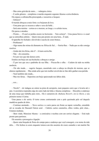– Mas estou grávida de outro... – redarguiu cínica.
   – E serão gêmeos – completou o marido enquanto seguiam Akuma a certa distância.
   Ela ergueu a sobrancelha preocupada, e sussurrou a Jacques:
   – Gêmeos?
   O marido abraçou-a mais forte e se beijaram de leve.
   – Uma pena que se recusou a saber o sexo do bebê...
   – Será uma menina – cortou-os o moreno, ao longe, e o celular tocou.
   Ele parou e atendeu:
   – Pronto... – O azul se perdeu escuro no horizonte. – Tem certeza? – Uma pausa breve e o casal
que se entreolhou atônito. – Quero meu jato pronto em uma hora... É tudo.
   O aparelho foi fechado e devolvido á sacola de couro branca.
   – Problemas?
   – Algo numa das minas de diamante na África do Sul... – Sorriu-lhes. – Nada que eu não consiga
resolver.
   – Ainda não tira férias, não é? – A loura sorriu-lhe.
   – Não – ele consentiu.
   – Foi por isso que não demos certo.
   Estalou um beijo em sua bochecha e abraçou o amigo.
   – É por isso que sou o padrinho de sua filha. – Piscou-lhe o olho. – Cuidem de tudo na minha
ausência.
   – Ele não muda... – sugeriu Jacques, assentindo com a cabeça na direção do moreno, que se
afastou rapidamente. – Mas ainda acho que tem mulher envolvida no fato dele ganhar essa partida.
   – Você também não muda...
   – Mas tiro férias. – Depositou um beijo apaixonado nos lábios dela.

  ...xxx...

   – Nicole? – ele indagou ao entrar na pista do aeroporto, num pequeno carro que o levaria até o
jato. A secretária respondeu algo do outro lado da linha e Akuma completou: – Descubra o endereço
de uma moça que trabalha para mim... Ela é camareira do Akahana Resort's, em Le Havre, e seu
primeiro nome é Carine.
   Uma pausa e ele sorriu. O terno creme contrastando com a pele queimada pelo sol daquela
manhã na quadra de tênis.
   – Continue anotando... – Novo sorriso e o carro parou em frente ao tapete vermelho, estendido
até as escadas do Dassault Falcon azul. – Cabelos curtos caramelos, olhos verdes, pele clara...
Estatura mediana.
   – Bem vindo, Monsieur Akuma – a comissária o recebeu com um sorriso elegante. – Está tudo
pronto para partimos.
   Ele assentiu e prosseguiu a ligação:
   – Quero uma braçada de flores do campo para o endereço que você conseguir, e no nome da mãe
dela... – Ele fechou os azuis enquanto tomava um dos assentos de couro castanho e um martini lhe

                                               24
 