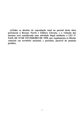 @Todos os direitos de reprodução total ou parcial desta obra
pertencem a Roxane Norris e Editora Literata, e a violação dos
mesmos será considerada uma atividade ilegal mediante a LEI Nº
9.610, DE 19 DE FEVEREIRO DE 1998, que regulamenta os Direito
Autorais em território nacional, e portanto, passível de punição
jurídica.




                               3
 