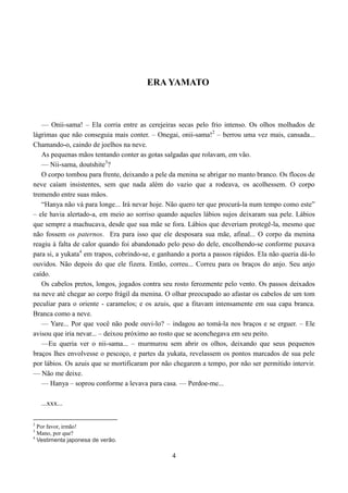 ERA YAMATO



   — Onii-sama! – Ela corria entre as cerejeiras secas pelo frio intenso. Os olhos molhados de
lágrimas que não conseguia mais conter. – Onegai, onii-sama!2 – berrou uma vez mais, cansada...
Chamando-o, caindo de joelhos na neve.
   As pequenas mãos tentando conter as gotas salgadas que rolavam, em vão.
   — Nii-sama, doutshite3?
   O corpo tombou para frente, deixando a pele da menina se abrigar no manto branco. Os flocos de
neve caíam insistentes, sem que nada além do vazio que a rodeava, os acolhessem. O corpo
tremendo entre suas mãos.
   “Hanya não vá para longe... Irá nevar hoje. Não quero ter que procurá-la num tempo como este”
– ele havia alertado-a, em meio ao sorriso quando aqueles lábios sujos deixaram sua pele. Lábios
que sempre a machucava, desde que sua mãe se fora. Lábios que deveriam protegê-la, mesmo que
não fossem os paternos. Era para isso que ele desposara sua mãe, afinal... O corpo da menina
reagiu à falta de calor quando foi abandonado pelo peso do dele, encolhendo-se conforme puxava
para si, a yukata4 em trapos, cobrindo-se, e ganhando a porta a passos rápidos. Ela não queria dá-lo
ouvidos. Não depois do que ele fizera. Então, correu... Correu para os braços do anjo. Seu anjo
caído.
   Os cabelos pretos, longos, jogados contra seu rosto ferozmente pelo vento. Os passos deixados
na neve até chegar ao corpo frágil da menina. O olhar preocupado ao afastar os cabelos de um tom
peculiar para o oriente - caramelos; e os azuis, que a fitavam intensamente em sua capa branca.
Branca como a neve.
   — Yare... Por que você não pode ouvi-lo? – indagou ao tomá-la nos braços e se erguer. – Ele
avisou que iria nevar... – deixou próximo ao rosto que se aconchegava em seu peito.
   —Eu queria ver o nii-sama... – murmurou sem abrir os olhos, deixando que seus pequenos
braços lhes envolvesse o pescoço, e partes da yukata, revelassem os pontos marcados de sua pele
por lábios. Os azuis que se mortificaram por não chegarem a tempo, por não ser permitido intervir.
— Não me deixe.
   — Hanya – soprou conforme a levava para casa. — Perdoe-me...

    ...xxx...

2
  Por favor, irmão!
3
  Mano, por que?
4
  Vestimenta japonesa de verão.

                                                 4
 