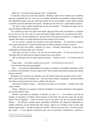 – Beba isso – ele exigiu ao lhe entregar o chá. – Irá aquecê-la.
   O chocolate intenso nos azuis dele, quando o obedeceu, ainda sob as cobertas que a mantinha
aquecida, preparadas por ele. A paz que seu coração machucado experimentava naqueles braços,
não importando quantas vezes seu corpo fosse ferido. Ele era sua rendição, o único capaz de apagar
os pecados que trazia marcados em sua pele... Pecados que não eram seus - queria apenas esquecer.
   – Por que eu nunca consigo impedir que ele faça isso comigo? – Os pedaços de pano com os
quais ela tentava ocultar dele, as marcas.
   Era a primeira vez que ouvia algo como aquilo; algo que soava como um lamento e a confissão
de um erro seu. Não era o tipo de coisa que diziam quando sabiam de sua presença por perto...
Geralmente, era a ele que perguntavam - por que coisas como aquela aconteciam, e o culpavam em
seguida? Mas Hanya era sempre diferente das outras pessoas. Ela era única.
   – Eu vou crescer, e quando isso acontecer, terei minha liberdade. – Os chocolates se abriram
mais, agora esperançosos, na falta de palavras que os limitou a passear, azuis por seu rosto.
   – Você será uma bela mulher... Quando for a hora – contrapôs simplesmente. A força dela o
surpreendia, ao mesmo tempo, que o assustava.
   – Não quero ser bela, se assim o for, ele não me deixará partir. – O azul que desviou dos
chocolates dela. Ele não devia ter falado do futuro, não era seu direito.
   – Não se preocupe com isso agora, apenas descanse. – Fechou os azuis. – Eu tomarei conta de
você...
   – Então venha... – Ela cedeu o espaço a ele no futon5. – Eu não deveria vê-lo, não é?
   Azuis nos chocolates dela, preocupados.
   – Não... – ele confessou, dissimulando suas reações ao obedecer a seu pedido. Sentando-se sobre
as cobertas, desconfortável. Por que reagia assim? Seria somente pela forma humana que adotara
perante a menina?
   Resignou-se em esconder suas emoções, coisa tão efêmera para uma existência como a dele. –
Mas eu quis assim, já lhe expliquei isso. – De certa forma, sempre se perguntou - por que desejara
isso? Mas era algo que não estava apto a admitir. Não para ela.
   – Gosto que se importe comigo... – Ela deixou sua cabeça no colo branco. – Porque você é tudo
o que eu tenho.
   – Hanya – balbuciou, as emoções já não tão escondidas. O coração acelerando no descompasso
que ele não conhecia. Suor.
   – Mesmo você tendo me assustado, a primeira vez que o vi... – ela continuou sem lhe dar
atenção, os chocolates no infinito. Talvez porque ele não fosse real para ela, como não era para
muitos. Nova resignação. – Você me ensinou que há um gostar sem dor, ao contrário daquele
homem... – Ela abraçou o próprio corpo, apertando-o fortemente. Ele afagou-lhe calmamente os
cabelos caramelos, era dor demais para uma criança, sentia-a em si próprio, como se fosse dele
também aquele fardo. – Ele não me beija com carinho... Não me toca com amor... Ele não me deixa
paz, nunca! – E mais lágrimas escorreram pelo rosto de porcelana, manchando-o, conforme o

5
    Tipo de roupa de cama japonesa.

                                                5
 