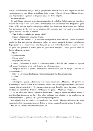 enlaçava pela cintura em soluços. Soluços que passavam do corpo dela ao dele, e agitavam sua alma
enquanto enterrava suas feições no tecido da túnica branca. – Onegai, nii-sama... Não me deixe. –
Suas pequenas mãos segurando as pregas do tecido nos dedos delgados.
   Ele não a deixaria.
   Os azuis fitaram o fusuma6 ao seu lado, nos desenhos de borboleta. As borboletas que eram livres
na curta brevidade de suas vidas, como a menina entre seus dedos nunca seria. Era por isso que a
deixara vê-lo, para que aquele vazio que preenchia a alma da menina, não a levasse antes da hora.
Para que pudesse dividir com ela sua angústia, até o momento que viria buscá-la. A verdadeira
ligação entre ele e ela era a de protetor.
   – Você ficará ao meu lado para sempre, não é?
   – Ficarei – ele consentiu o que não deveria.
   – Conta-me uma história? – Os chocolates alcançaram os azuis, ansiosos. Fitando-os como a
menina de doze anos que era, não como a mulher em que os toques do homem a transformara.
Toque que ele já os vira dar sobre a pele clara, sem que nada pudesse fazer além de observar e sentir
sua parte alma protestar. A mesma parte sua que o fazia protegê-la... Ainda que não fosse seu
direito. Não como ele fazia.
   – Qual?
   – Fale-me de anjos...
   – Por que anjos?
   – Porque você é um deles.
   – Hanya... – chamou-a. A menina já cerrava seus olhos. – Um dia você conhecerá o lugar de
onde venho. E neste dia, talvez você descubra que não sou um anjo.
   – Não pode me levar lá agora? – murmurou de olhos fechados, com um bocejo. – Deve ser tão
belo quanto você.
   – Não. – O sorriso que ele não pôde evitar diante das palavras dela, a sua criança.
   – Akuma...
   – Sim...
   – Não importa o que seja... Para mim, você sempre será um anjo... Meu anjo. – Ele permitiu ser
acariciado pela inocência dela. A inocência que o atraía cada vez mais para seu lado. – Você toma
conta de mim, e me faz feliz... – O rosto da menina no corpo da mulher que o fascinava. – Akuma,
não deixe que ele me toque de novo... Não hoje, eu não quero... – O cansaço venceu-a.
   – Ele não irá tocá-la, Hanya. – Deitou-se ao seu lado. O corpo de homem ao lado da menina. –
Você já sofreu demais por um dia. – Seus olhos molharam pela primeira vez em séculos, que ele
pudesse se lembrar. O gosto do sal. O gosto amargo da impotência.
   Um anjo não deve ser envolver emocionalmente com mortais... Humanos não devem ver anjos
ou demônios. Entretanto, as correntes do destino se movem independentes da vontade de ambos...
   Mas por sua vontade, ele dormiu abraçado a ela.




6
    São painéis retangulares verticais que podem deslizar de lado a lado para redefinir os espaços dentro de um quarto,

                                                              6
 