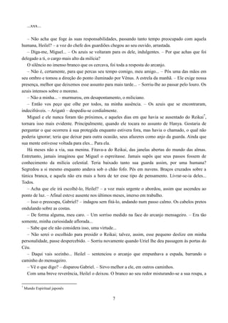 ...xxx...

   – Não acha que foge às suas responsabilidades, passando tanto tempo preocupado com aquela
humana, Heilel? – a voz do chefe dos guardiões chegou ao seu ouvido, arrastada.
   – Diga-me, Miguel... – Os azuis se voltaram para os dele, indulgentes. – Por que achas que foi
delegado a ti, o cargo mais alto da milícia?
   O silêncio no imenso branco que os cercava, foi toda a resposta do arcanjo.
   – Não é, certamente, para que percas seu tempo comigo, meu amigo... – Pôs uma das mãos em
seu ombro e tomou a direção do ponto iluminado por Vênus. A estrela da manhã. – Ele exige nossa
presença, melhor que deixemos esse assunto para mais tarde... – Sorriu-lhe ao passar pelo louro. Os
azuis intensos sobre o moreno.
   – Não a minha... – murmurou, em desapontamento, o miliciano.
   – Então vos peço que olhe por todos, na minha ausência. – Os azuis que se encontraram,
indecifráveis. – Arigatô – despediu-se cordialmente.
   Miguel e ele nunca foram tão próximos, e aqueles dias em que havia se ausentado do Reikai7,
tornara isso mais evidente. Principalmente, quando ele tocara no assunto de Hanya. Gostaria de
perguntar o que ocorrera à sua protegida enquanto estivera fora, mas havia o chamado, o qual não
poderia ignorar; teria que deixar para outra ocasião, seus afazeres como anjo da guarda. Ainda que
sua mente estivesse voltada para eles... Para ela.
   Há meses não a via, sua menina. Fitava-a do Reikai, das janelas abertas do mundo das almas.
Entretanto, jamais imaginou que Miguel o espreitasse. Jamais supôs que seus passos fossem de
conhecimento da milícia celestial. Teria baixado tanto sua guarda assim, por uma humana?
Segredou a si mesmo enquanto andava sob o chão fofo. Pés em nuvens. Braços cruzados sobre a
túnica branca, e aquela não era mais a hora de ter esse tipo de pensamento. Livrar-se-ia deles...
Todos.
   – Acha que ele irá escolhê-lo, Heilel? – a voz mais urgente o abordou, assim que ascendeu ao
ponto de luz. – Afinal esteve ausente nos últimos meses, imerso em trabalho.
   – Isso o preocupa, Gabriel? – indagou sem fitá-lo, andando num passo calmo. Os cabelos pretos
ondulando sobre as costas.
   – De forma alguma, meu caro. – Um sorriso medido na face do arcanjo mensageiro. – Era tão
somente, minha curiosidade aflorada...
   – Sabe que ele não considera isso, uma virtude...
   – Não serei o escolhido para presidir o Reikai; talvez, assim, esse pequeno deslize em minha
personalidade, passe despercebido. – Sorriu novamente quando Uriel lhe deu passagem às portas do
Céu.
   – Daqui vais sozinho... Heilel – sentenciou o arcanjo que empunhava a espada, barrando o
caminho do mensageiro.
   – Vê o que digo? – disparou Gabriel. – Sirvo melhor a ele, em outros caminhos.
   Com uma breve reverência, Heilel o deixou. O branco ao seu redor misturando-se a sua roupa, a

7
    Mundo Espiritual japonês

                                                7
 