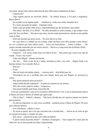 sua mente, até que não restasse nada além do puro olhar quase transparente de Deus.
   – Chamou-me?
   – Algo urgente precisa ser resolvido, Heilel. – Os cabelos brancos, a voz doce e enigmática.
Benevolência.
   – Se eu puder ser de alguma ajuda... – Ajoelhou-se, vendo seus medos afastados de si.
   – És o único que pode me ajudar – respondeu calmo.
   – Então, rogo que ponha sobre mim, a responsabilidade que lhe atormenta, meu senhor.
   – Tão nobre e tão belo, és tu, Heilel. – Os olhos pousados no oitavo arcanjo, o que sempre o fora
mais fiel. Seu escolhido. – Não penso que outro, mesmo sendo parcimonioso, atenda ao meu pedido
como tu farás.
   – Sinto-me honrado que pense assim. – Os azuis baixos ao chão.
   – Se o que dizes é a verdade em seu coração, então não baixe seus olhos perante a mim. Deixe-
me ver a essência que tanto admiro neles. – Azuis nos benevolentes. – Assim é melhor... – Um
suspiro cansado suprimido por um sorriso sincero. – Dar-te-ei o cargo mais alto do Reikai, Heilel.
   Os azuis alargados sobre ele.
   – Surpreso? – Um sorriso ainda maior nos lábios de luz. – Não pensei que tivesse esse tipo de
reação... O que o faz recear?
   – Lidar com Miguel – rebateu sem hesitar.
   – Ah, sim... – Deus se pôs de pé e andou, tornando-se tudo a sua volta. – Miguel tende a ser
humano demais. Eu o entendo. Releve...
   – Relevar?
   – Exato.
   – Mas ele ficará sob minhas ordens... – retrucou sério. – Será difícil para ele.
   – Preocupa-te em ser o escolhido para essa função, deixa que com Miguel, eu resolverei as
coisas...
   – Não queres ponderar mais um pouco?
   – Julgas minha decisão imprópria? – As palavras ecoaram ao seu entorno.
   – Não cabe a mim, julgá-lo, senhor – resignou-se.
   – Tens muito trabalho pela frente, Enma Dai Oh.
   Com um assentimento e uma nova reverência, Heilel deixou o Céu. Com os pensamentos presos
a Hanya, ele tocou o branco do mundo que agora regia.
   – Não te disse? – Gabriel o abraçou. – Não havia dúvidas que ele esperava apenas seu retorno
para nomeá-lo.
   – Eu não me importaria, se outro fosse escolhido – ponderou preso à figura de Miguel. Os azuis
que o fitavam intensos.
   – Isso é blasfemar – rebateu o louro.
   – Se assim te parece, devo crer que concorda com a escolha dele... – deixou no ar, certo de que
no coração do arcanjo, a verdade era outra.
   – Sim, deves – assentiu de pronto sob o olhar de Gabriel.
   – E quem ousaria discordar, Heilel? – emendou o mensageiro. – Você sempre foi o mais justo de
todos nós, era só uma questão de tempo e oportunidade.

                                                 8
 