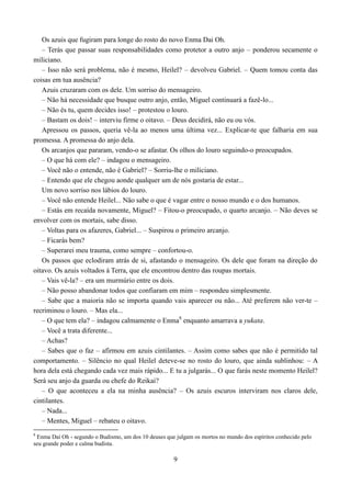 Os azuis que fugiram para longe do rosto do novo Enma Dai Oh.
   – Terás que passar suas responsabilidades como protetor a outro anjo – ponderou secamente o
miliciano.
   – Isso não será problema, não é mesmo, Heilel? – devolveu Gabriel. – Quem tomou conta das
coisas em tua ausência?
   Azuis cruzaram com os dele. Um sorriso do mensageiro.
   – Não há necessidade que busque outro anjo, então, Miguel continuará a fazê-lo...
   – Não és tu, quem decides isso! – protestou o louro.
   – Bastam os dois! – interviu firme o oitavo. – Deus decidirá, não eu ou vós.
   Apressou os passos, queria vê-la ao menos uma última vez... Explicar-te que falharia em sua
promessa. A promessa do anjo dela.
   Os arcanjos que pararam, vendo-o se afastar. Os olhos do louro seguindo-o preocupados.
   – O que há com ele? – indagou o mensageiro.
   – Você não o entende, não é Gabriel? – Sorriu-lhe o miliciano.
   – Entendo que ele chegou aonde qualquer um de nós gostaria de estar...
   Um novo sorriso nos lábios do louro.
   – Você não entende Heilel... Não sabe o que é vagar entre o nosso mundo e o dos humanos.
   – Estás em recaída novamente, Miguel? – Fitou-o preocupado, o quarto arcanjo. – Não deves se
envolver com os mortais, sabe disso.
   – Voltas para os afazeres, Gabriel... – Suspirou o primeiro arcanjo.
   – Ficarás bem?
   – Superarei meu trauma, como sempre – confortou-o.
   Os passos que eclodiram atrás de si, afastando o mensageiro. Os dele que foram na direção do
oitavo. Os azuis voltados á Terra, que ele encontrou dentro das roupas mortais.
   – Vais vê-la? – era um murmúrio entre os dois.
   – Não posso abandonar todos que confiaram em mim – respondeu simplesmente.
   – Sabe que a maioria não se importa quando vais aparecer ou não... Até preferem não ver-te –
recriminou o louro. – Mas ela...
   – O que tem ela? – indagou calmamente o Enma8 enquanto amarrava a yukata.
   – Você a trata diferente...
   – Achas?
   – Sabes que o faz – afirmou em azuis cintilantes. – Assim como sabes que não é permitido tal
comportamento. – Silêncio no qual Heilel deteve-se no rosto do louro, que ainda sublinhou: – A
hora dela está chegando cada vez mais rápido... E tu a julgarás... O que farás neste momento Heilel?
Será seu anjo da guarda ou chefe do Reikai?
   – O que aconteceu a ela na minha ausência? – Os azuis escuros interviram nos claros dele,
cintilantes.
   – Nada...
   – Mentes, Miguel – rebateu o oitavo.
8
 Enma Dai Oh - segundo o Budismo, um dos 10 deuses que julgam os mortos no mundo dos espíritos conhecido pelo
seu grande poder e calma budista.

                                                       9
 