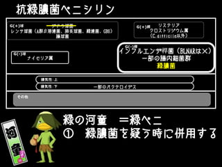 抗緑膿菌ペニシリン
ブドウ球菌
レンサ球菌（A群β溶連菌、肺炎球菌、緑連菌、GBS）
腸球菌
ナイセリア属
リステリア
クロストリジウム属
（C.difficile以外）
一部のバクテロイデス
G(+)桿G(+)球
嫌気性：上
インフルエンザ桿菌（BLNARは×）
一部の腸内細菌群
緑膿菌
G(-)桿
G(-)球
嫌気性：下
その他
緑の河童 ＝緑ペニ
① 緑膿菌を疑う時に併用する
 