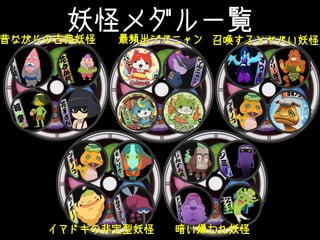 妖怪メダル一覧
昔ながらの古典妖怪 最頻出ジバニャン 召喚するとヤバい妖怪
イマドキの非定型妖怪 暗い嫌われ妖怪
 