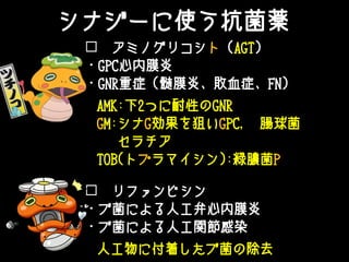 ☐ アミノグリコシト（AGT）
・GPC心内膜炎
・GNR重症（髄膜炎、敗血症、FN）
☐ リファンピシン
・ブ菌による人工弁心内膜炎
・ブ菌による人工関節感染
AMK:下2つに耐性のGNR
GM:シナG効果を狙いGPC, 腸球菌
セラチア
TOB(トプラマイシン):緑膿菌P
人工物に付着したブ菌の除去
シナジーに使う抗菌薬
 