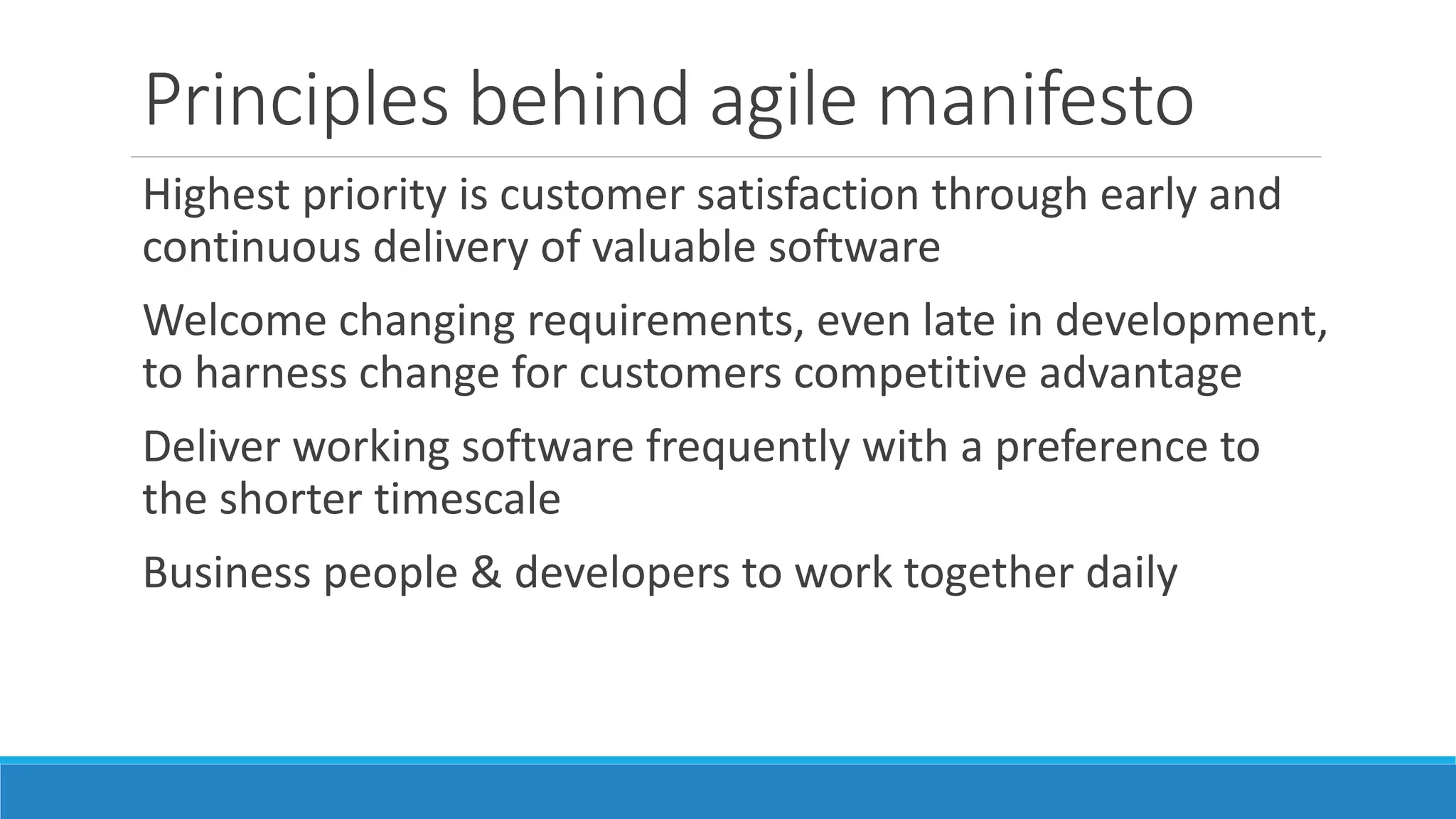 Principles behind agile manifesto
Build projects around motivated individuals, giving them
environment & support they need, and trust them to get
the job done
Most efficient way of conveying information is face-to-face
conversation
Working software is the primary measure of progress
Promote sustainable development. Sponsors, developers &
users should be able to maintain constant pace indefinitely
 