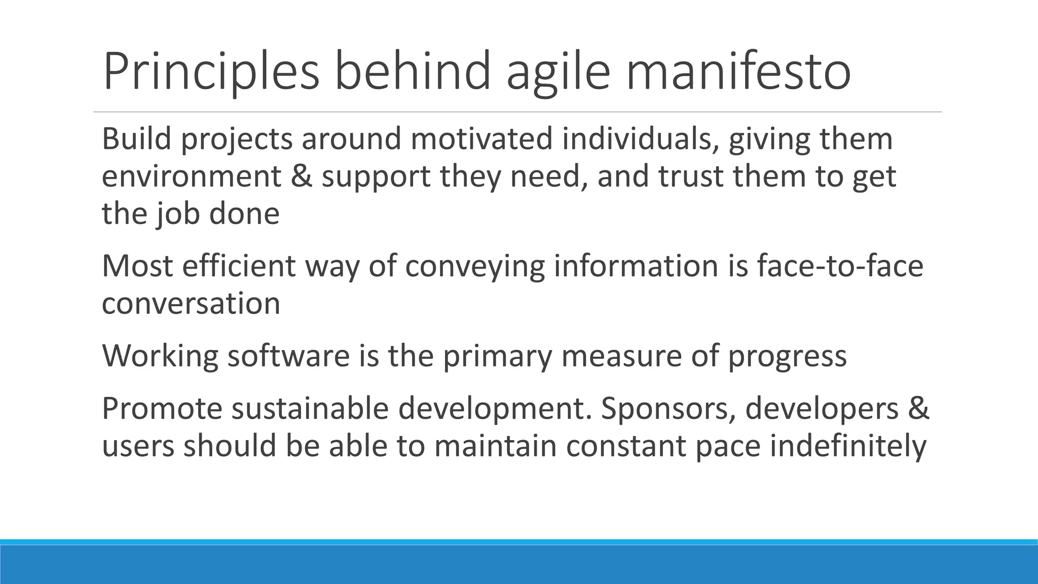 Principles behind agile manifesto
Continuous attention to technical excellence & good design
Simplicity – art of maximising work not done – is essential
Best architectures, requirements & designs emerge from
self-organising teams
Team should meet at regular intervals to reflect on how to
improve
 