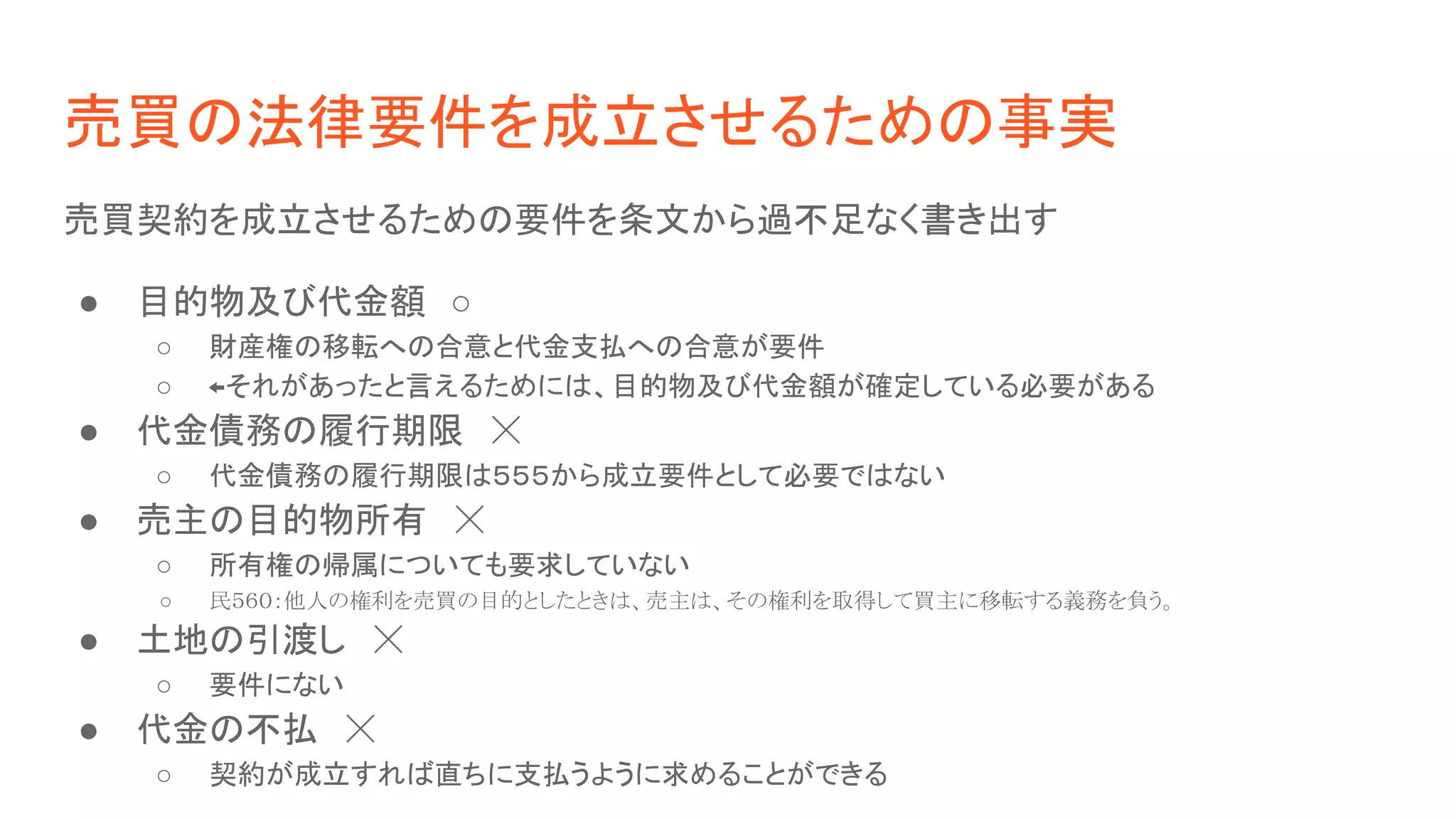 売買の法律要件を成立させるための事実
売買契約を成立させるための要件を条文から過不足なく書き出す
● 目的物及び代金額　○
○ 財産権の移転への合意と代金支払への合意が要件
○ ←それがあったと言えるためには、目的物及び代金額が確定している必要がある
● 代金債務の履行期限　☓
○ 代金債務の履行期限は５５５から成立要件として必要ではない
● 売主の目的物所有　☓
○ 所有権の帰属についても要求していない
○ 民５６０：他人の権利を売買の目的としたときは、売主は、その権利を取得して買主に移転する義務を負う。  
● 土地の引渡し　☓
○ 要件にない
● 代金の不払　☓
○ 契約が成立すれば直ちに支払うように求めることができる  
 