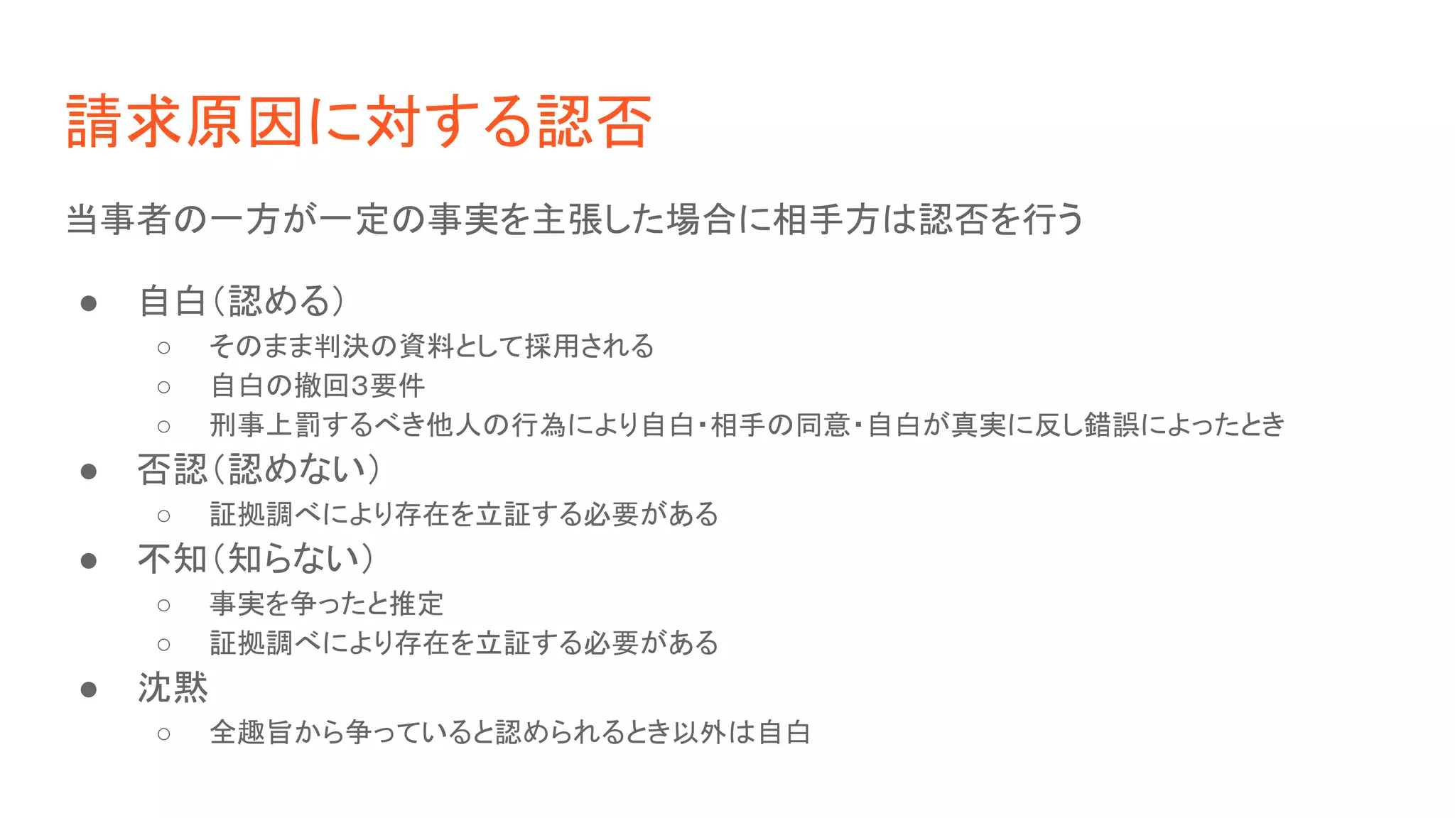 請求原因に対する認否
当事者の一方が一定の事実を主張した場合に相手方は認否を行う
● 自白（認める）
○ そのまま判決の資料として採用される
○ 自白の撤回３要件
○ 刑事上罰するべき他人の行為により自白・相手の同意・自白が真実に反し錯誤によったとき
● 否認（認めない）
○ 証拠調べにより存在を立証する必要がある
● 不知（知らない）
○ 事実を争ったと推定
○ 証拠調べにより存在を立証する必要がある
● 沈黙
○ 全趣旨から争っていると認められるとき以外は自白
 