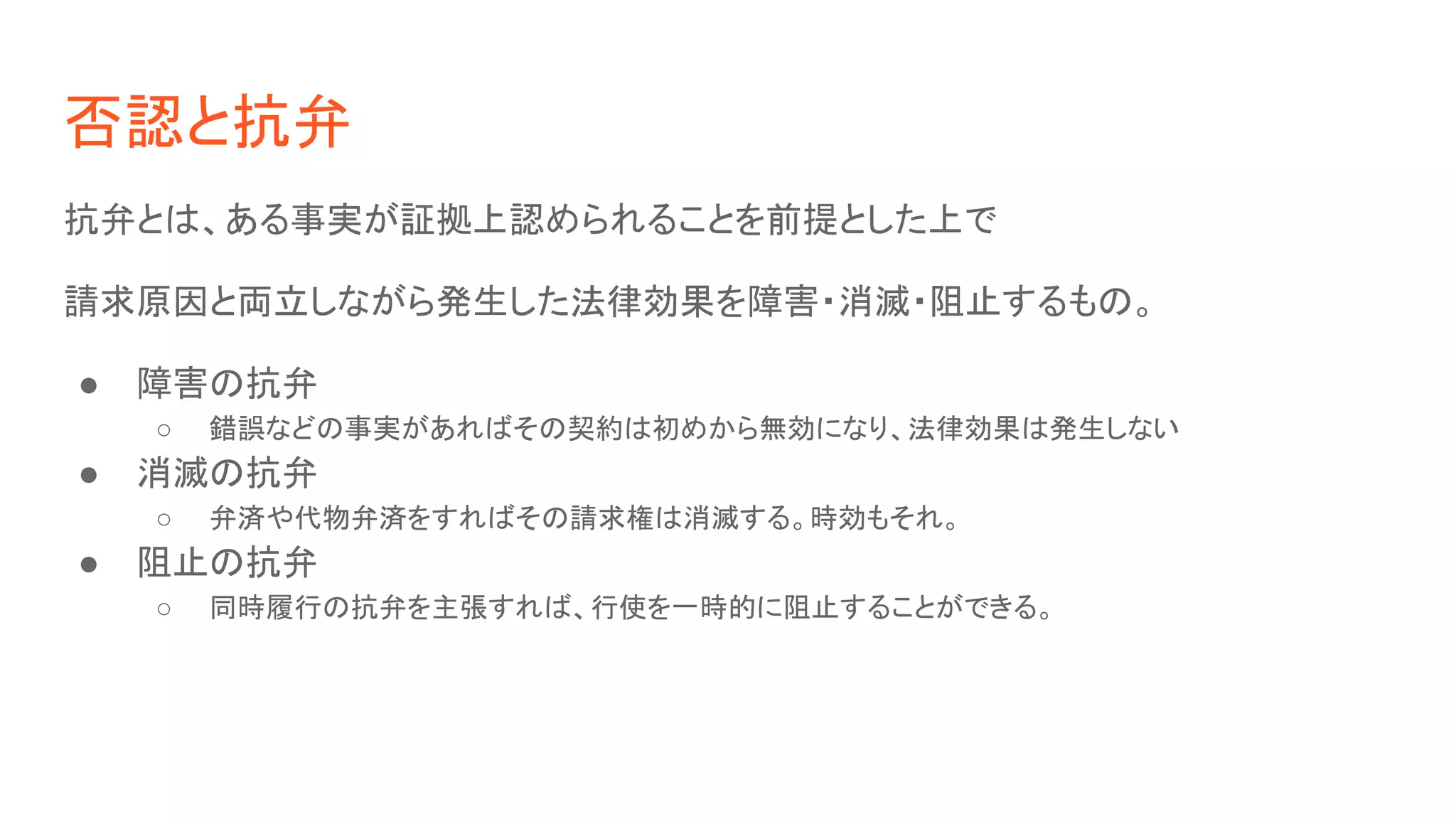 否認と抗弁
抗弁とは、ある事実が証拠上認められることを前提とした上で
請求原因と両立しながら発生した法律効果を障害・消滅・阻止するもの。
● 障害の抗弁
○ 錯誤などの事実があればその契約は初めから無効になり、法律効果は発生しない
● 消滅の抗弁
○ 弁済や代物弁済をすればその請求権は消滅する。時効もそれ。
● 阻止の抗弁
○ 同時履行の抗弁を主張すれば、行使を一時的に阻止することができる。
 