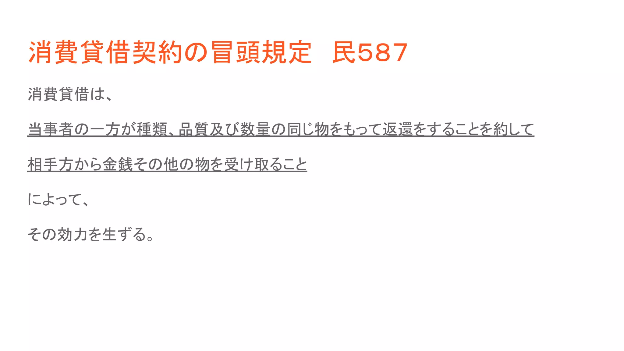 消費貸借契約の冒頭規定　民５８７
消費貸借は、
当事者の一方が種類、品質及び数量の同じ物をもって返還をすることを約して
相手方から金銭その他の物を受け取ること
によって、
その効力を生ずる。
 