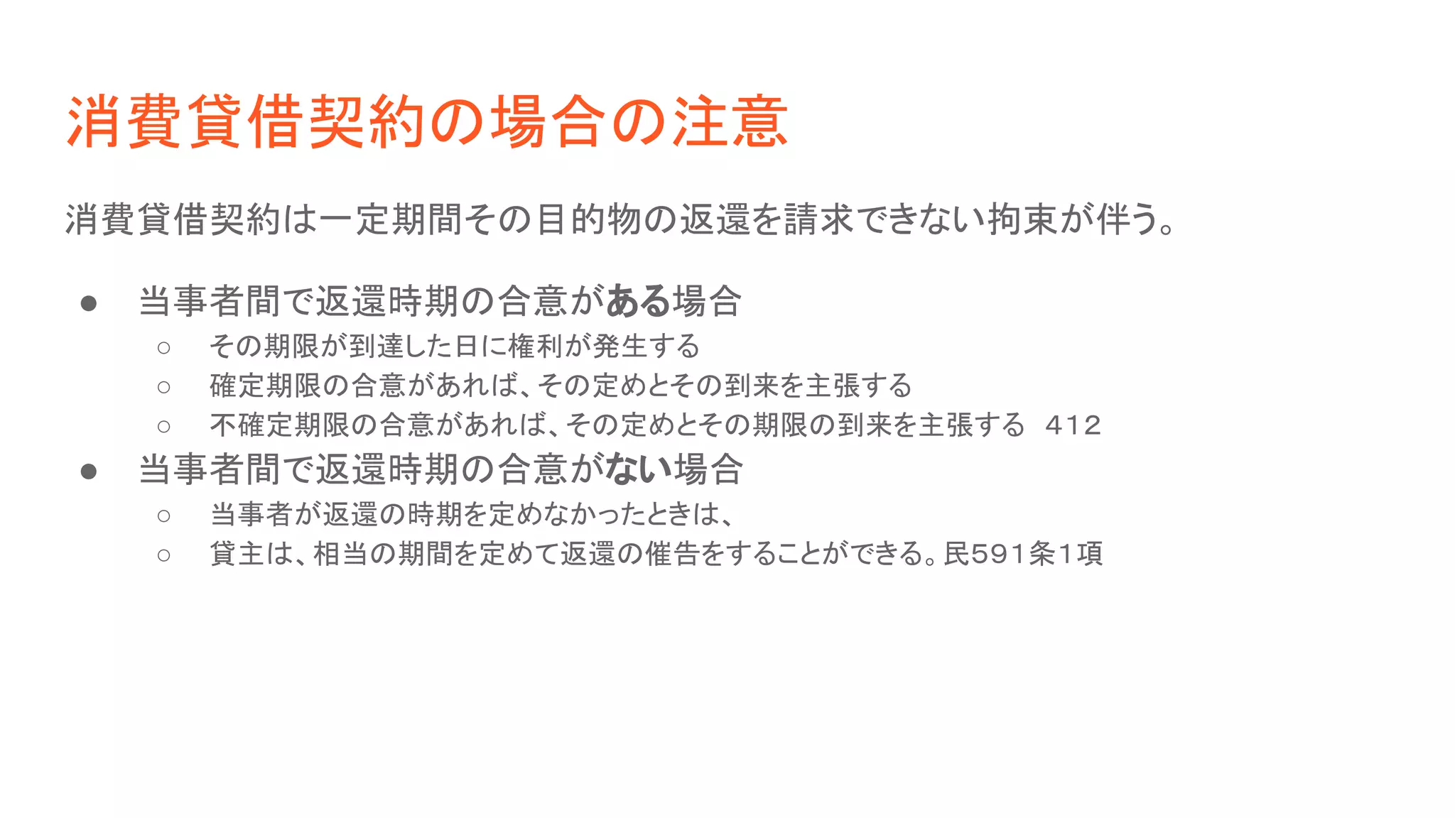 消費貸借契約の場合の注意
消費貸借契約は一定期間その目的物の返還を請求できない拘束が伴う。
● 当事者間で返還時期の合意がある場合
○ その期限が到達した日に権利が発生する
○ 確定期限の合意があれば、その定めとその到来を主張する
○ 不確定期限の合意があれば、その定めとその期限の到来を主張する　４１２
● 当事者間で返還時期の合意がない場合
○ 当事者が返還の時期を定めなかったときは、
○ 貸主は、相当の期間を定めて返還の催告をすることができる。民５９１条１項
 