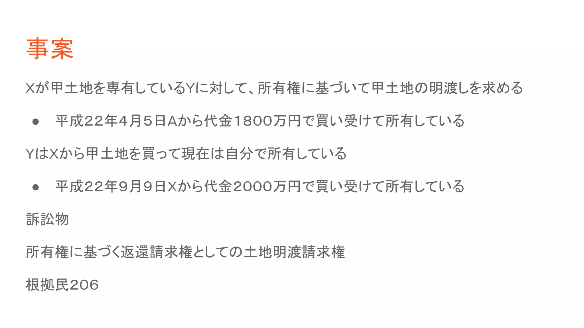 事案
Xが甲土地を専有しているYに対して、所有権に基づいて甲土地の明渡しを求める
● 平成２２年４月５日Aから代金１８００万円で買い受けて所有している
YはXから甲土地を買って現在は自分で所有している
● 平成２２年９月９日Xから代金２０００万円で買い受けて所有している
訴訟物
所有権に基づく返還請求権としての土地明渡請求権
根拠民２０６
 