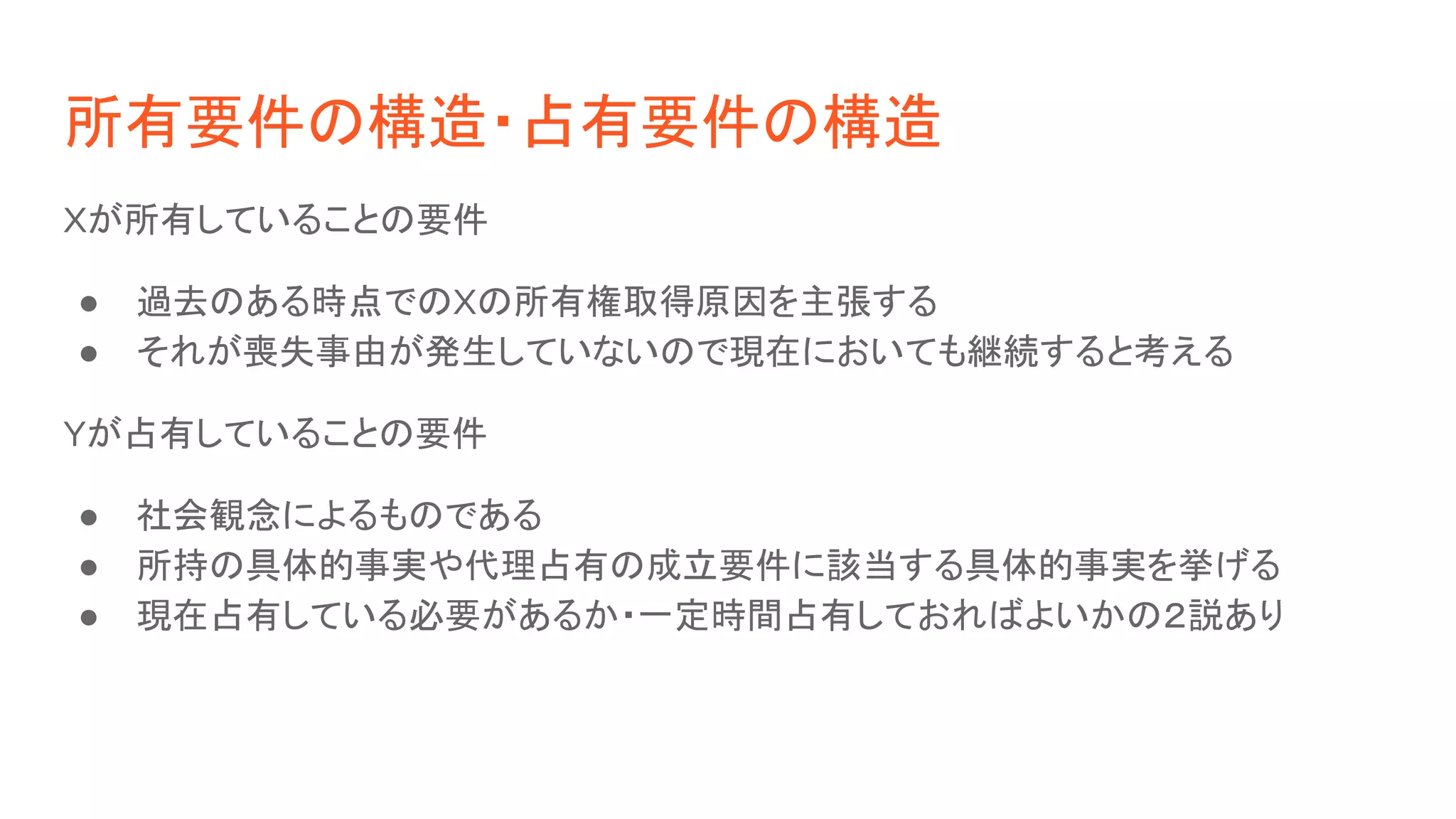 所有要件の構造・占有要件の構造
Xが所有していることの要件
● 過去のある時点でのXの所有権取得原因を主張する
● それが喪失事由が発生していないので現在においても継続すると考える
Yが占有していることの要件
● 社会観念によるものである
● 所持の具体的事実や代理占有の成立要件に該当する具体的事実を挙げる
● 現在占有している必要があるか・一定時間占有しておればよいかの２説あり
 