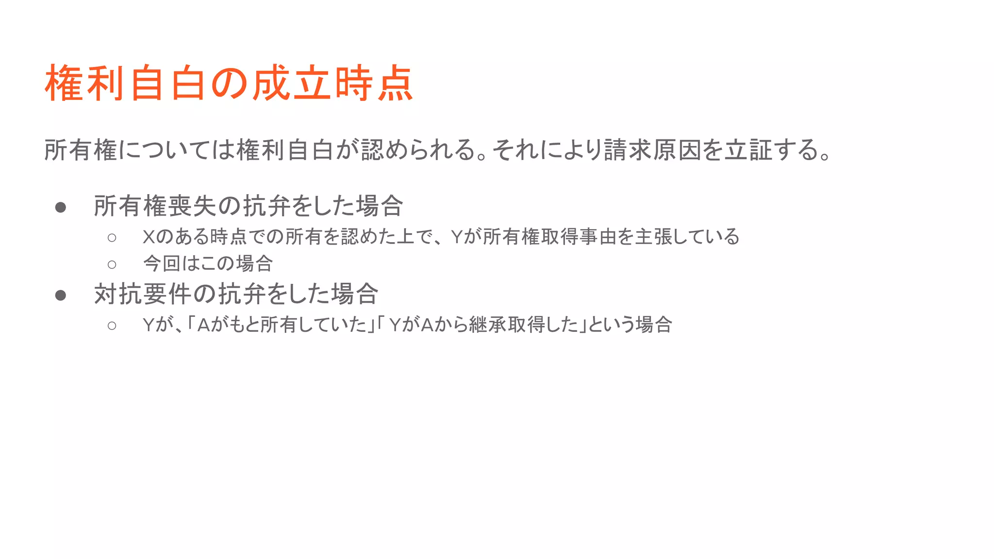 権利自白の成立時点
所有権については権利自白が認められる。それにより請求原因を立証する。
● 所有権喪失の抗弁をした場合
○ Xのある時点での所有を認めた上で、 Yが所有権取得事由を主張している
○ 今回はこの場合
● 対抗要件の抗弁をした場合
○ Yが、「Aがもと所有していた」「 YがAから継承取得した」という場合
 