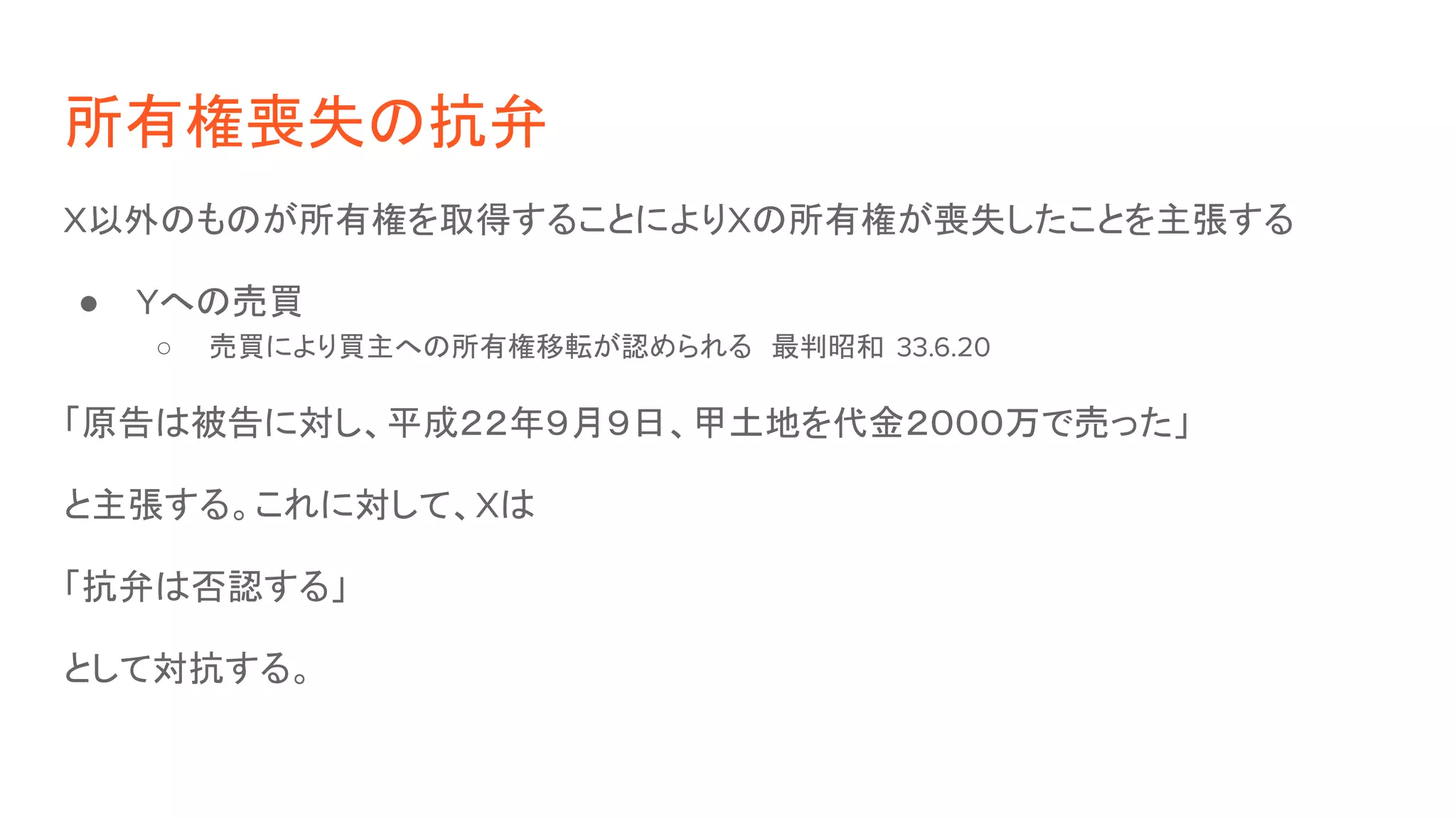所有権喪失の抗弁
X以外のものが所有権を取得することによりXの所有権が喪失したことを主張する
● Yへの売買
○ 売買により買主への所有権移転が認められる　最判昭和 33.6.20
「原告は被告に対し、平成２２年９月９日、甲土地を代金２０００万で売った」
と主張する。これに対して、Xは
「抗弁は否認する」
として対抗する。
 