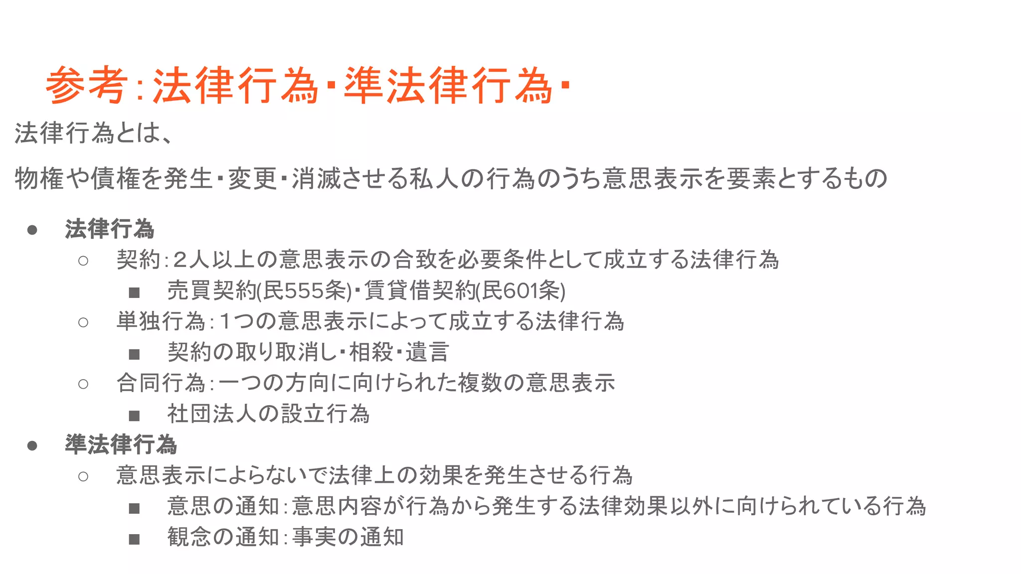 参考：法律行為・準法律行為・
法律行為とは、
物権や債権を発生・変更・消滅させる私人の行為のうち意思表示を要素とするもの
● 法律行為
○ 契約：２人以上の意思表示の合致を必要条件として成立する法律行為
■ 売買契約(民555条)・賃貸借契約(民601条)
○ 単独行為：１つの意思表示によって成立する法律行為
■ 契約の取り取消し・相殺・遺言
○ 合同行為：一つの方向に向けられた複数の意思表示
■ 社団法人の設立行為
● 準法律行為
○ 意思表示によらないで法律上の効果を発生させる行為
■ 意思の通知：意思内容が行為から発生する法律効果以外に向けられている行為
■ 観念の通知：事実の通知
 
