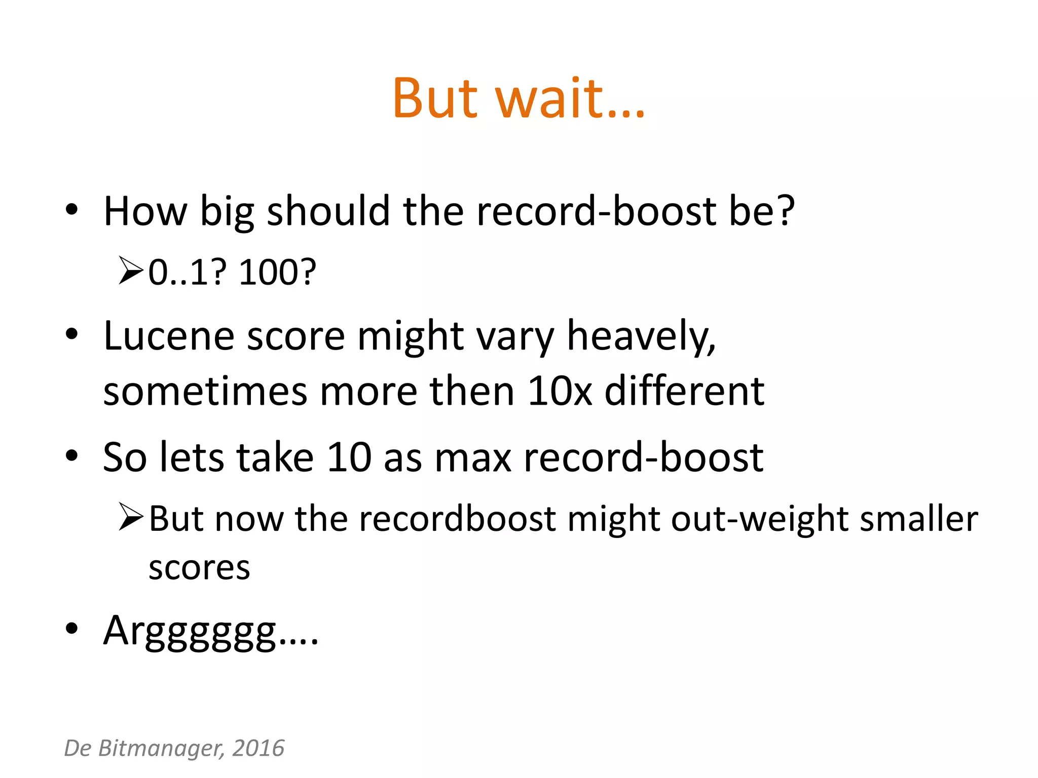 De Bitmanager, 2016
But wait…
• How big should the record-boost be?
0..1? 100?
• Lucene score might vary heavely,
sometimes more then 10x different
• So lets take 10 as max record-boost
But now the recordboost might out-weight smaller
scores
• Argggggg….
 