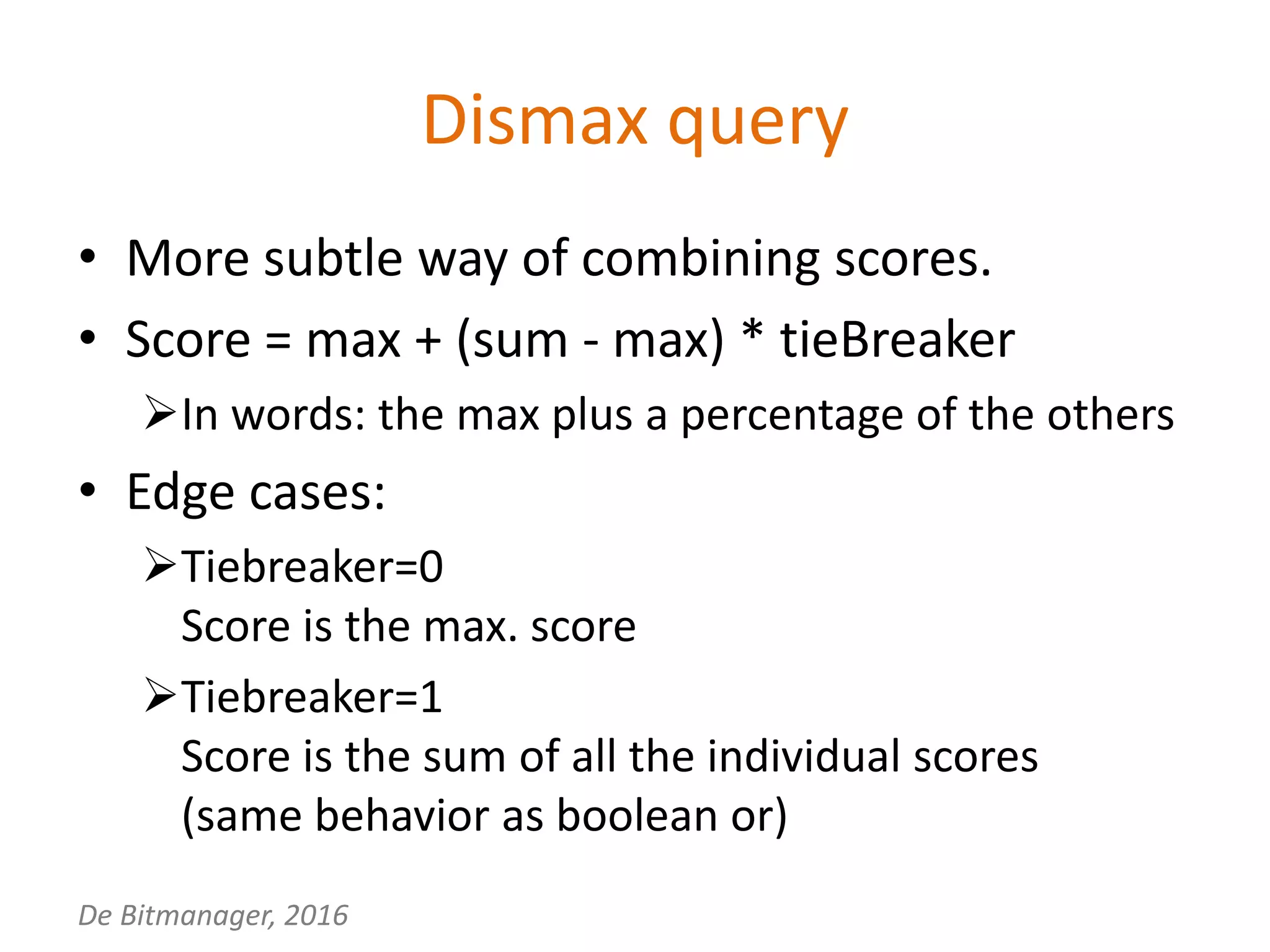 De Bitmanager, 2016
Dismax query
• More subtle way of combining scores.
• Score = max + (sum - max) * tieBreaker
In words: the max plus a percentage of the others
• Edge cases:
Tiebreaker=0
Score is the max. score
Tiebreaker=1
Score is the sum of all the individual scores
(same behavior as boolean or)
 