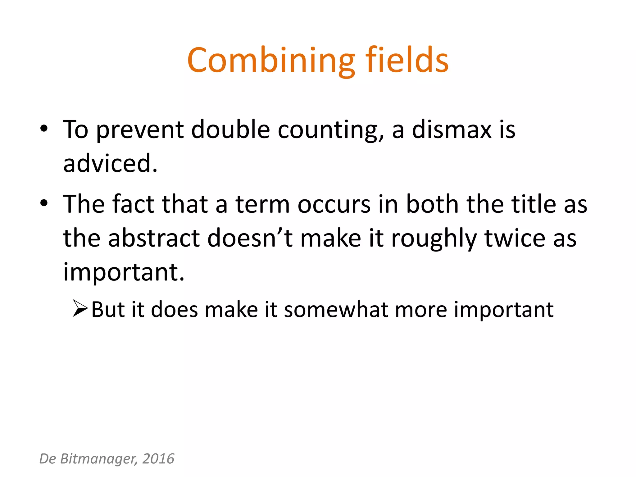 De Bitmanager, 2016
Combining fields
• To prevent double counting, a dismax is
adviced.
• The fact that a term occurs in both the title as
the abstract doesn’t make it roughly twice as
important.
But it does make it somewhat more important
 