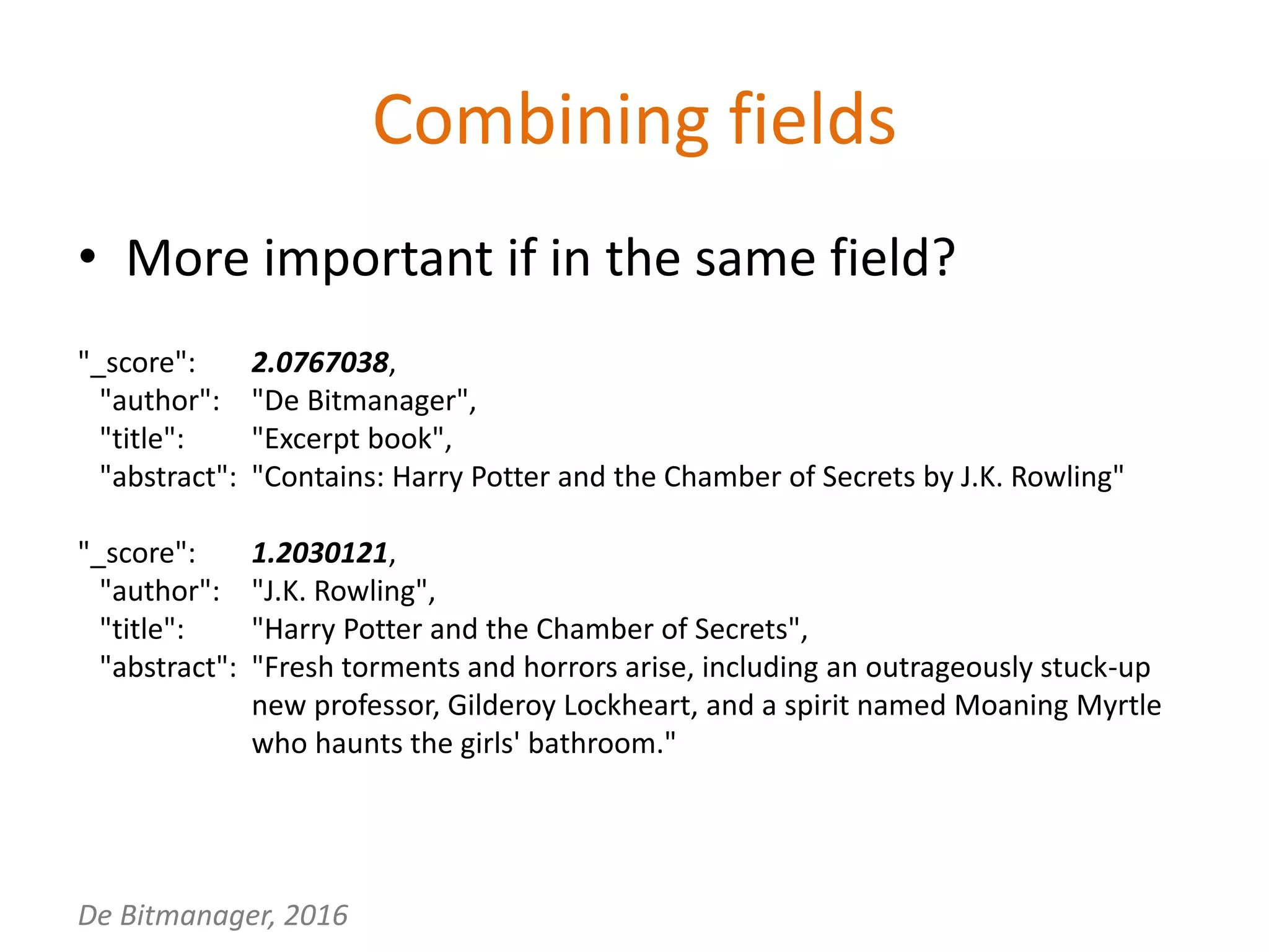 De Bitmanager, 2016
Combining fields
"_score": 2.0767038,
"author": "De Bitmanager",
"title": "Excerpt book",
"abstract": "Contains: Harry Potter and the Chamber of Secrets by J.K. Rowling"
"_score": 1.2030121,
"author": "J.K. Rowling",
"title": "Harry Potter and the Chamber of Secrets",
"abstract": "Fresh torments and horrors arise, including an outrageously stuck-up
new professor, Gilderoy Lockheart, and a spirit named Moaning Myrtle
who haunts the girls' bathroom."
• More important if in the same field?
 