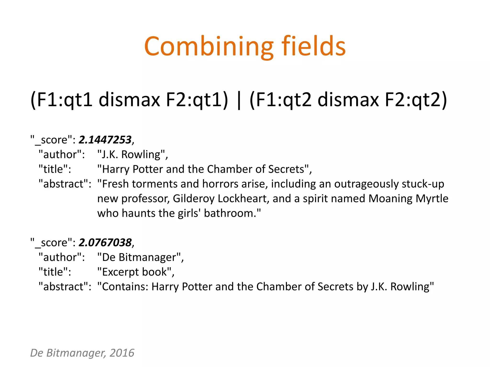 De Bitmanager, 2016
Combining fields
(F1:qt1 dismax F2:qt1) | (F1:qt2 dismax F2:qt2)
"_score": 2.1447253,
"author": "J.K. Rowling",
"title": "Harry Potter and the Chamber of Secrets",
"abstract": "Fresh torments and horrors arise, including an outrageously stuck-up
new professor, Gilderoy Lockheart, and a spirit named Moaning Myrtle
who haunts the girls' bathroom."
"_score": 2.0767038,
"author": "De Bitmanager",
"title": "Excerpt book",
"abstract": "Contains: Harry Potter and the Chamber of Secrets by J.K. Rowling"
 