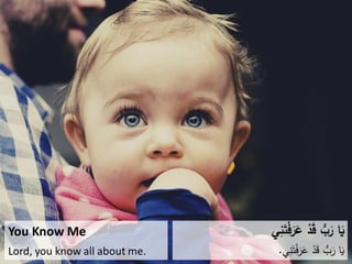 You Know Me
Lord, you know all about me.
‫ي‬ِ‫ن‬َ‫ت‬ْ‫ف‬َ‫ر‬َ‫ع‬ ْ‫د‬َ‫ق‬ ُّ‫ب‬َ‫ر‬ ‫ا‬َ‫ي‬
‫ي‬ِ‫ن‬َ‫ت‬ْ‫ف‬َ‫ر‬َ‫ع‬ ْ‫د‬َ‫ق‬ ُّ‫ب‬َ‫ر‬ ‫ا‬َ‫ي‬.
 
