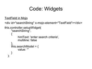 Code: Widgets TextField in Mojo <div id="searchString" x-mojo-element="TextField"></div> this.controller.setupWidget( "searchString", { hintText: 'enter search criteria', multiline: false }, this.searchModel = { value: “” } ); 