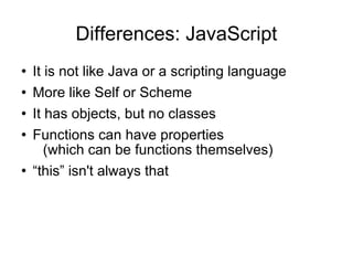 Differences: JavaScript It is not like Java or a scripting language More like Self or Scheme It has objects, but no classes Functions can have properties (which can be functions themselves) “ this” isn't always that 