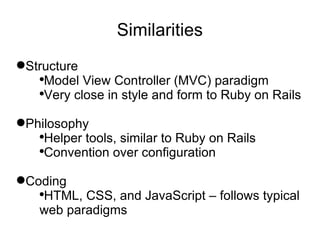 Similarities Structure Model View Controller (MVC) paradigm Very close in style and form to Ruby on Rails Philosophy Helper tools, similar to Ruby on Rails Convention over configuration Coding HTML, CSS, and JavaScript – follows typical web paradigms 