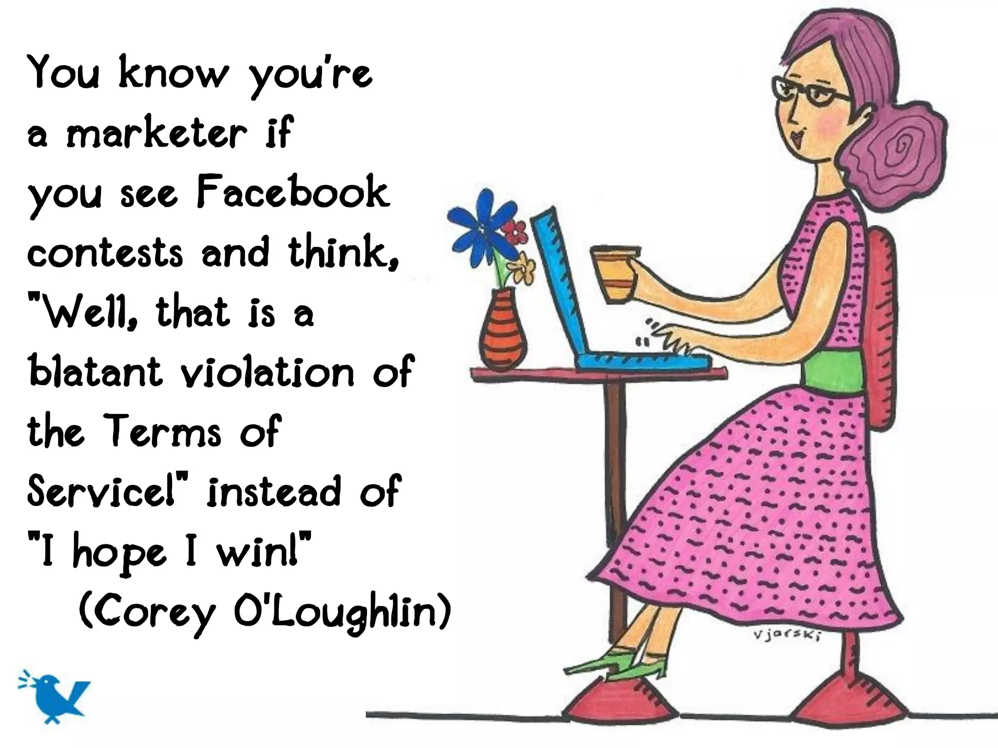 You know you’re
a marketer if
you see Facebook
contests and think,
"Well, that is a
blatant violation of
the Terms of
Service!" instead of
"I hope I win!"
   (Corey O'Loughlin)
 