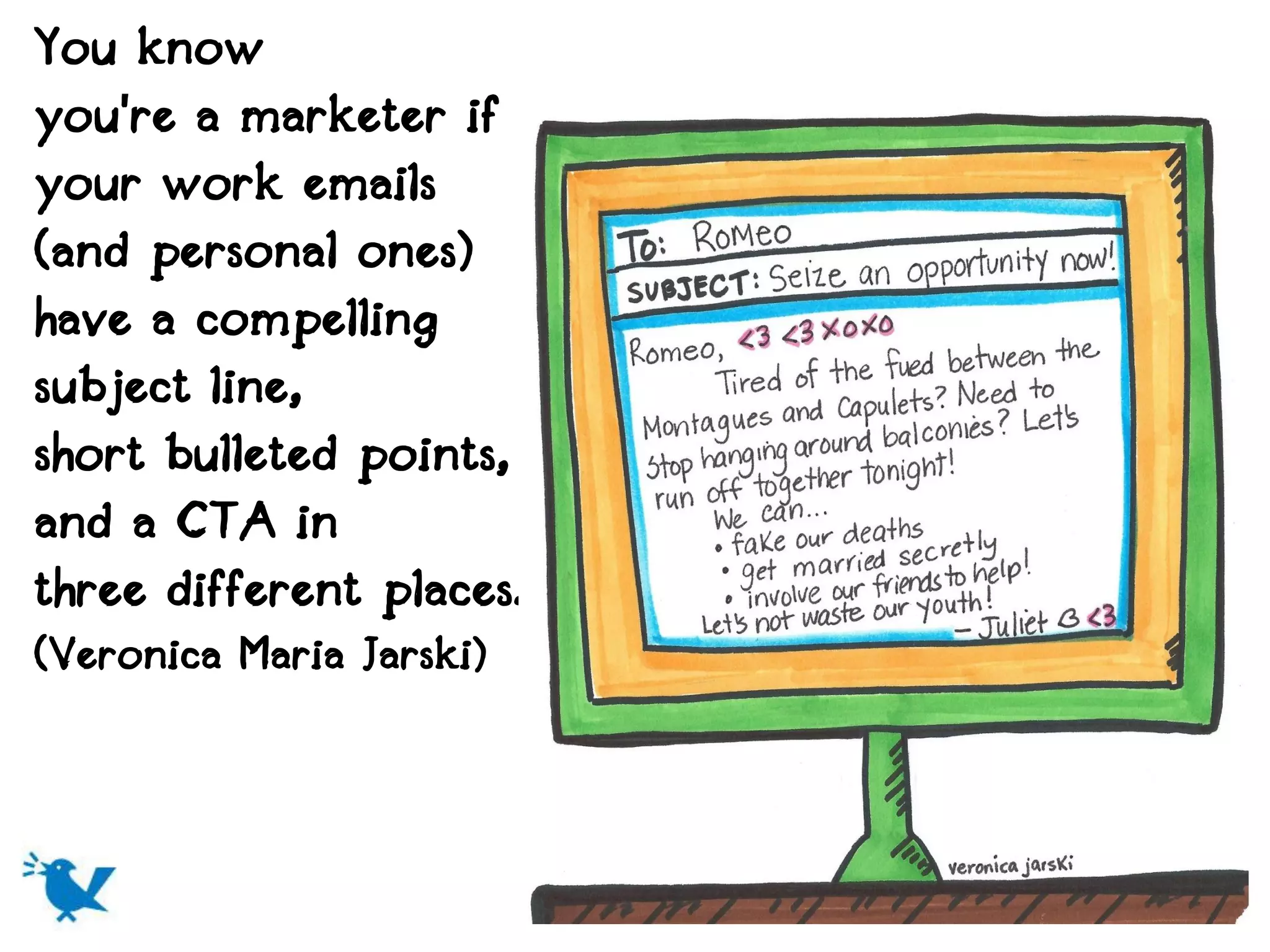 You know
you're a marketer if
your work emails
(and personal ones)
have a compelling
subject line,
short bulleted points,
and a CTA in
three different places.
(Veronica Maria Jarski)
 