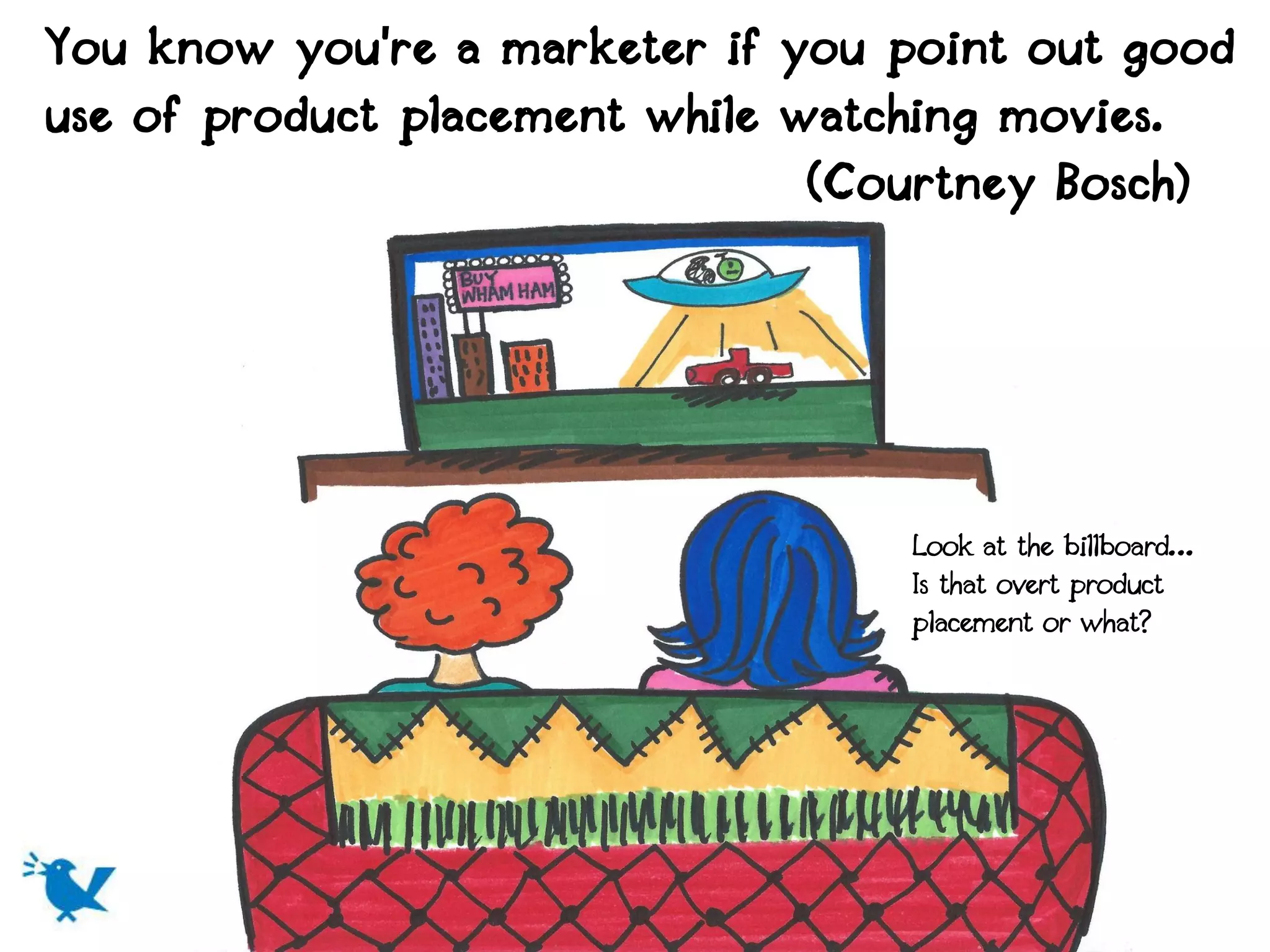 You know you're a marketer if you point out good
use of product placement while watching movies.
                                (Courtney Bosch)




                                  Look at the billboard…
                                  Is that overt product
                                  placement or what?
 