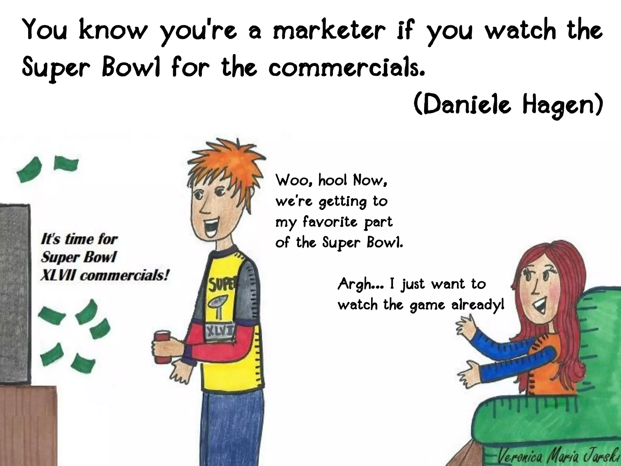 You know you're a marketer if you watch the
Super Bowl for the commercials.
                             (Daniele Hagen)

                   Woo, hoo! Now,
                   we’re getting to
                   my favorite part
                   of the Super Bowl.

                           Argh… I just want to
                           watch the game already!
 